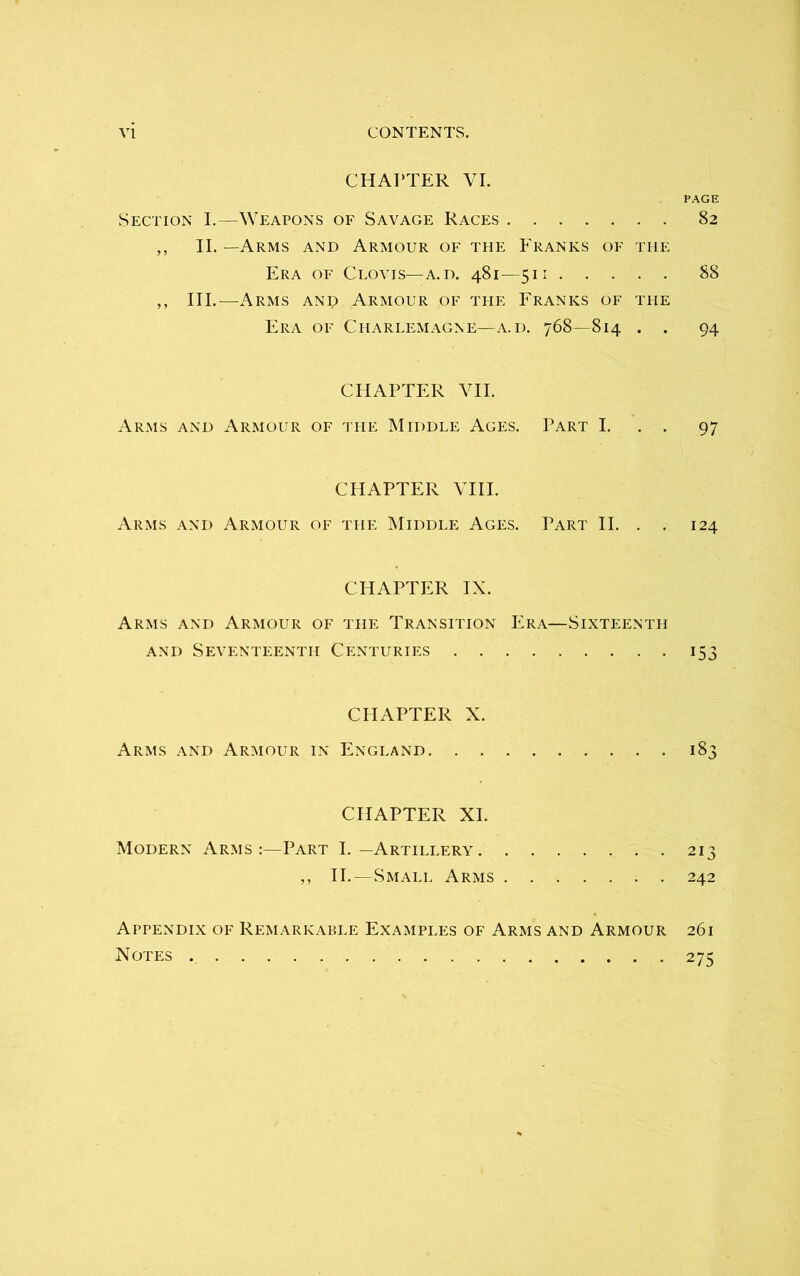 CHAPTER VI. PAGE Section I.—Weapons of Savage Races 82 ,, II. —Arms and Armour of the Franks of the Era of Clovis—a. d. 481—511 88 ,, III.—Arms and Armour of the Franks of the Era of Charlemagne—a.d. 768—814 . . 94 CHAPTER VII. Arms and Armour of the Middle Ages. Part I. 97 CHAPTER VIII. Arms and Armour of the Middle Ages. Part II. . . 124 CHAPTER IX. Arms and Armour of the Transition Era—Sixteenth and Seventeenth Centuries 153 CHAPTER X. Arms and Armour in England 183 CHAPTER XI. Modern Arms :—Part I. —Artillery 213 ,, II.—Small Arms 242 Appendix of Remarkable Examples of Arms and Armour 261 Notes 275