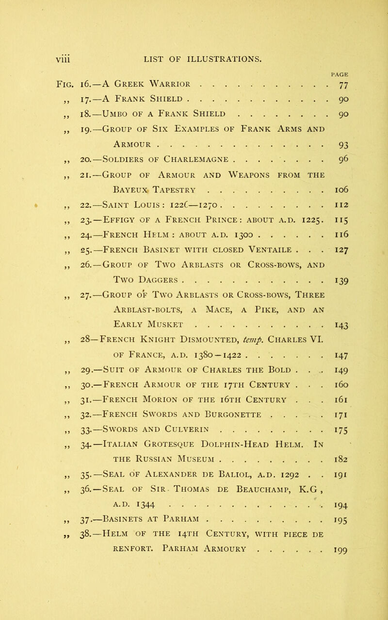 PAGE Fig. 16.—A Greek Warrior 77 „ 17.—A Frank Shield 90 ,, 18.—Umbo of a Frank Shield 90 ,, 19.—Group of Six Examples of Frank Arms and Armour 93 ,, 20.—Soldiers of Charlemagne 96 ,, 21.—Group of Armour and Weapons from the Bayeux Tapestry 106 „ 22.—Saint Louis: 122C—1270 112 ,, 23.—Effigy of a French Prince: about a.d. 1225. 115 ,, 24.—French Helm: about a.d. 1300 116 ,, 25.—French Basinet with closed Ventaile . . . 127 ,, 26. —Group of Two Arblasts or Cross-bows, and Two Daggers 139 ,, 27.—Group of Two Arblasts or Cross-bows, Three Arblast-bolts, a Mace, a Pike, and an Early Musket 143 ,, 28—French Knight Dismounted, temp. Charles VI. of France, a.d. 1380 — 1422 147 ,, 29.—Suit of Armour of Charles the Bold . . . 149 ,, 30.— French Armour of the 17TH Century . . . 160 ,, 31.—French Morion of the i6tei Century . . . 161 ,, 32.—French Swords and Burgonette 171 ,, 33-—Swords and Culverin 175 ,, 34.—Italian Grotesque Dolphin-Head Helm. In the Russian Museum 182 ,, 35.—Seal of Alexander de Baliol, a.d. 1292 . . 191 ,, 36. —Seal of Sir Thomas de Beauchamp, K.G, a.d. 1344 .194 ,, 37.—Basinets at Parham 195 „ 38.—Helm of the 14TH Century, with piece de renfort. Parham Armoury 199