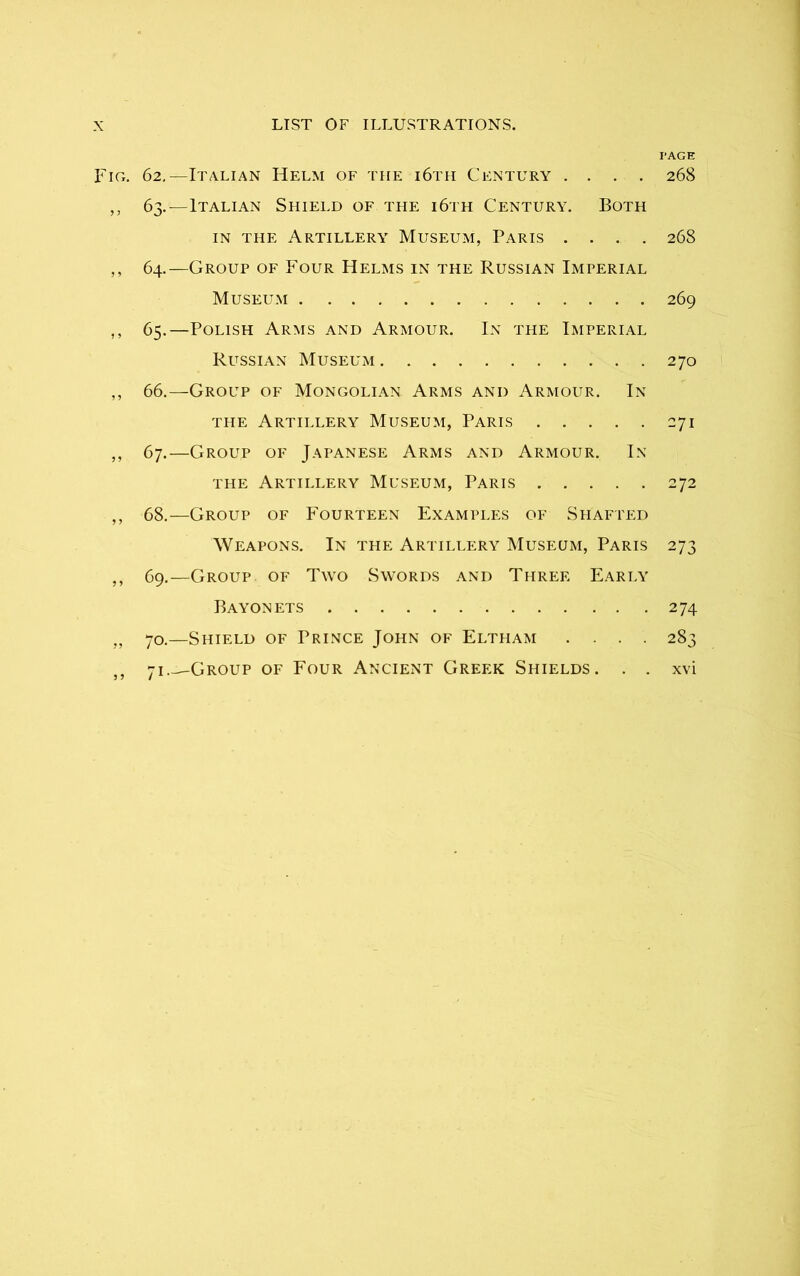 PAGE FiCx. 62.—Italian Helm of the i6th Century .... 268 ,, 63.—Italian Shield of the i6th Century. Both in the Artillery Museum, Paris .... 268 ,, 64.—Group of Four Helms in the Russian Imperial Museum 269 ,, 65.—Polish Arms and Armour. In the Imperial Rltssian Museum 270 ,, 66.—Group of Mongolian Arms and Armour. In the Artillery Museum, Paris 271 ,, 67.—Group of Japanese Arms and Armour. In the Artillery Museum, Paris 272 ,, 68.—Group of Fourteen Examples of Shafted Weapons. In the Artillery Museum, Paris 273 ,, 69.—Group of Two Swords and Three Early Bayonets 274 „ 70.—Shield of Prince John of Eltham .... 283 J5 71 Group of Four Ancient Greek Shields. . . xvi