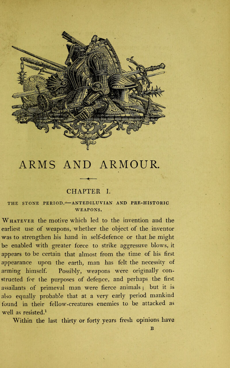 ARMS AND ARMOUR. CHAPTER I. THE STONE PERIOD.—ANTEDILUVIAN AND PRE-HISTORIC WEAPONS. Whatever the motive which led to the invention and the earliest use of Weapons, whether the object of the inventor was to strengthen his hand in self-defence or that lie might be enabled with greater force to strike aggressive blows, it appears to be certain that almost from the time of his first appearance upon the earth, man has felt the necessity of arming himself. Possibly, weapons were originally con- structed for the purposes of defence, and perhaps the first assailants of primeval man were fierce animalsbut it is also equally probable that at a very early period mankind found in their fellow-creatures enemies to be attacked as well as resisted.1 Within the last thirty or forty years fresh opinions have B