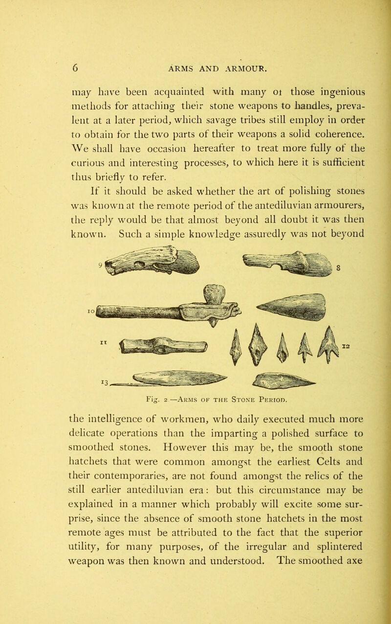 may have been acquainted with many 01 those ingenious methods for attaching their stone weapons to handles, preva- lent at a later period, which savage tribes still employ in order to obtain for the two parts of their weapons a solid coherence. We shall have occasion hereafter to treat more fully ot' the curious and interesting processes, to which here it is sufficient thus briefly to refer. If it should be asked whether the art of polishing stones was known at the remote period of the antediluvian armourers, the reply would be that almost beyond all doubt it was then known. Such a simple knowledge assuredly was not beyond Fig. 2—Arms of the Stone Period. the intelligence of workmen, who daily executed much more delicate operations than the imparting a polished surface to smoothed stones. However this may be, the smooth stone hatchets that were common amongst the earliest Celts and their contemporaries, are not found amongst the relics of the still earlier antediluvian era: but this circumstance may be explained in a manner which probably will excite some sur- prise, since the absence of smooth stone hatchets in the most remote ages must be attributed to the fact that the superior utility, for many purposes, of the irregular and splintered weapon was then known and understood. The smoothed axe