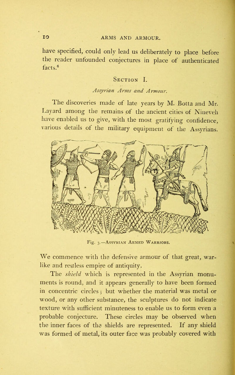 have specified, could only lead us deliberately to place before the reader unfounded conjectures in place of authenticated facts.6 Section I. Assyrian Arms and Armour. The discoveries made of late years by M. Botta and Mr. Layard among the remains of the ancient cities of Nineveh have enabled us to give, with the most gratifying confidence, various details of the military equipment of the Assyrians. Fig. 3.—Assyrian Armed Warriors. We commence with the defensive armour of that great, war- like and restless empire of antiquity. The shield which is represented in the Assyrian monu- ments is round, and it appears generally to have been formed in concentric circles 5 but whether the material was metal or wood, or any other substance, the sculptures do not indicate texture with sufficient minuteness to enable us to form even a probable conjecture. These circles may be observed when the inner faces of the shields are represented. If any shield was formed of metal, its outer face was probably covered with