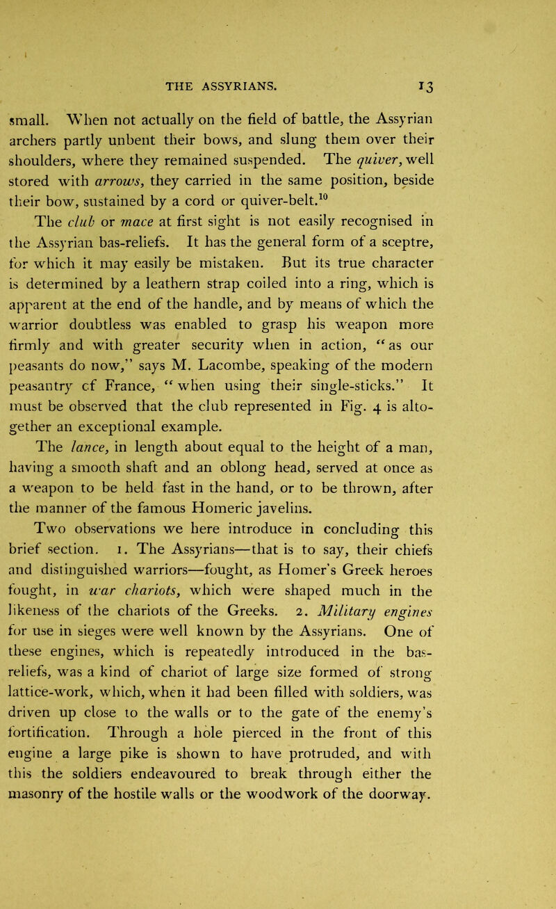 THE ASSYRIANS. T3 small. When not actually on the field of battle, the Assyrian archers partly unbent their bows, and slung them over their shoulders, where they remained suspended. The quiver, well stored with arrows, they carried in the same position, beside their bow, sustained by a cord or quiver-belt.10 The club or jnace at first sight is not easily recognised in the Assyrian bas-reliefs. It has the general form of a sceptre, for which it may easily be mistaken. But its true character is determined by a leathern strap coiled into a ring, which is apparent at the end of the handle, and by means of which the warrior doubtless was enabled to grasp his weapon more firmly and with greater security when in action, “as our peasants do now,” says M. Lacombe, speaking of the modern peasantry cf France, “ when using their single-sticks.” It must be observed that the club represented in Fig. 4 is alto- gether an exceptional example. The lance, in length about equal to the height of a man, having a smooth shaft and an oblong head, served at once as a weapon to be held fast in the hand, or to be thrown, after the manner of the famous Homeric javelins. Two observations we here introduce in concluding this brief section. 1. The Assyrians—that is to say, their chiefs and distinguished warriors—fought, as Homer’s Greek heroes fought, in war chariots, which were shaped much in the likeness of the chariots of the Greeks. 2. Military engines for use in sieges were well known by the Assyrians. One of these engines, which is repeatedly introduced in the bas- reliefs, was a kind of chariot of large size formed of strong lattice-work, which, when it had been filled with soldiers, was driven up close to the walls or to the gate of the enemy’s fortification. Through a hole pierced in the front of this engine a large pike is shown to have protruded, and with this the soldiers endeavoured to break through either the masonry of the hostile walls or the woodwork of the doorway.