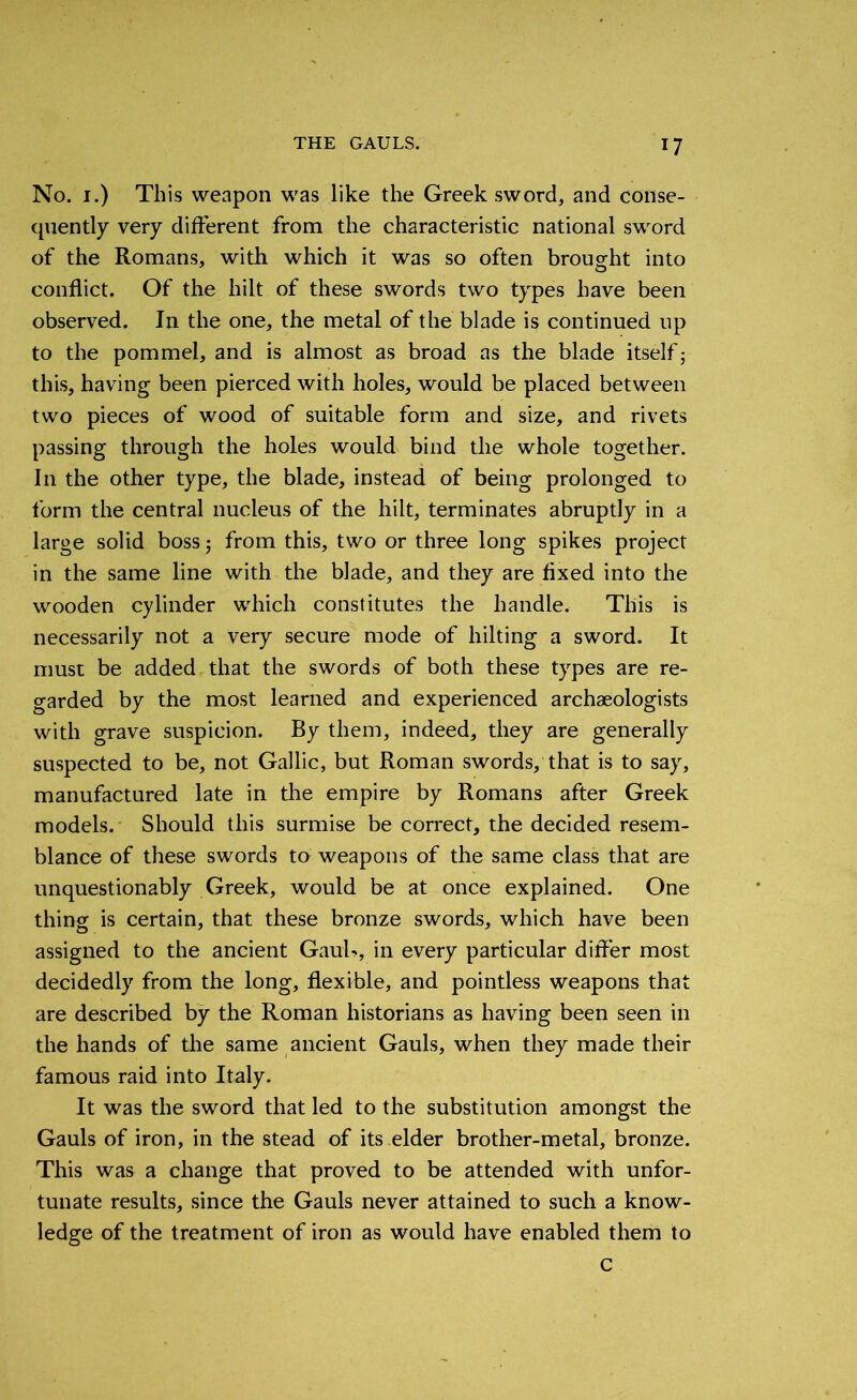 No. 1.) This weapon was like the Greek sword, and conse- quently very different from the characteristic national sword of the Romans, with which it was so often brought into conflict. Of the hilt of these swords two types have been observed. In the one, the metal of the blade is continued up to the pommel, and is almost as broad as the blade itself; this, having been pierced with holes, would be placed between two pieces of wood of suitable form and size, and rivets passing through the holes would bind the whole together. I11 the other type, the blade, instead of being prolonged to form the central nucleus of the hilt, terminates abruptly in a large solid boss; from this, two or three long spikes project in the same line with the blade, and they are fixed into the wooden cylinder which constitutes the handle. This is necessarily not a very secure mode of hiking a sword. It must be added that the swords of both these types are re- garded by the most learned and experienced archaeologists with grave suspicion. By them, indeed, they are generally suspected to be, not Gallic, but Roman swords, that is to say, manufactured late in the empire by Romans after Greek models. Should this surmise be correct, the decided resem- blance of these swords to weapons of the same class that are unquestionably Greek, would be at once explained. One thing is certain, that these bronze swords, which have been assigned to the ancient Gauh, in every particular differ most decidedly from the long, flexible, and pointless weapons that are described by the Roman historians as having been seen in the hands of the same ancient Gauls, when they made their famous raid into Italy. It was the sword that led to the substitution amongst the Gauls of iron, in the stead of its elder brotlier-metal, bronze. This was a change that proved to be attended with unfor- tunate results, since the Gauls never attained to such a know- ledge of the treatment of iron as would have enabled them to C