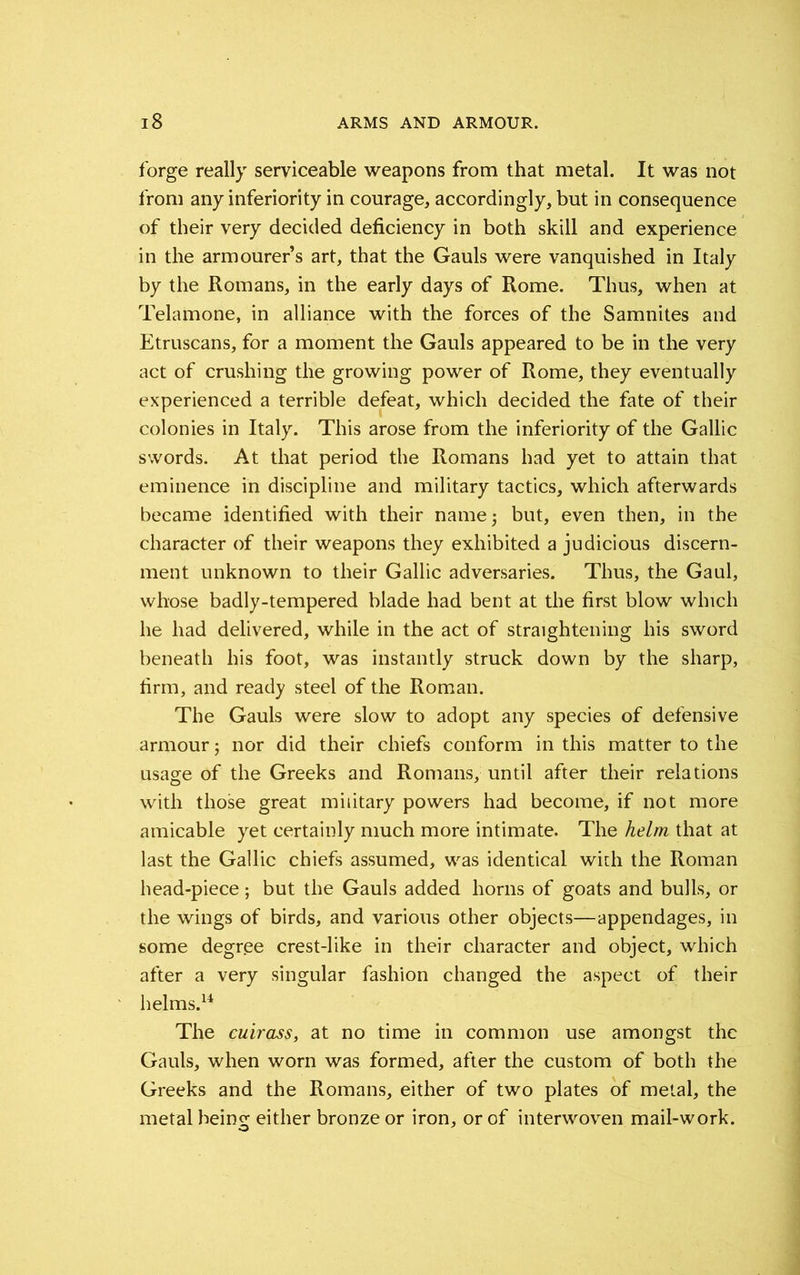 forge really serviceable weapons from that metal. It was not from any inferiority in courage, accordingly, but in consequence of their very decided deficiency in both skill and experience in the armourer s art, that the Gauls were vanquished in Italy by the Romans, in the early days of Rome. Thus, when at Telamone, in alliance with the forces of the Samnites and Etruscans, for a moment the Gauls appeared to be in the very act of crushing the growing power of Rome, they eventually experienced a terrible defeat, which decided the fate of their colonies in Italy. This arose from the inferiority of the Gallic swords. At that period the Romans had yet to attain that eminence in discipline and military tactics, which afterwards became identified with their name 5 but, even then, in the character of their weapons they exhibited a judicious discern- ment unknown to their Gallic adversaries. Thus, the Gaul, whose badly-tempered blade had bent at the first blow which he had delivered, while in the act of straightening his sword beneath his foot, was instantly struck down by the sharp, firm, and ready steel of the Roman. The Gauls were slow to adopt any species of defensive armour; nor did their chiefs conform in this matter to the usage of the Greeks and Romans, until after their relations with those great military powers had become, if not more amicable yet certainly much more intimate. The helm that at last the Gallic chiefs assumed, was identical with the Roman head-piece; but the Gauls added horns of goats and bulls, or the wings of birds, and various other objects—appendages, in some degree crest-like in their character and object, which after a very singular fashion changed the aspect of their helms.14 The cuirass, at no time in common use amongst the Gauls, when worn was formed, after the custom of both the Greeks and the Romans, either of two plates of metal, the metal being either bronze or iron, or of interwoven mail-work.