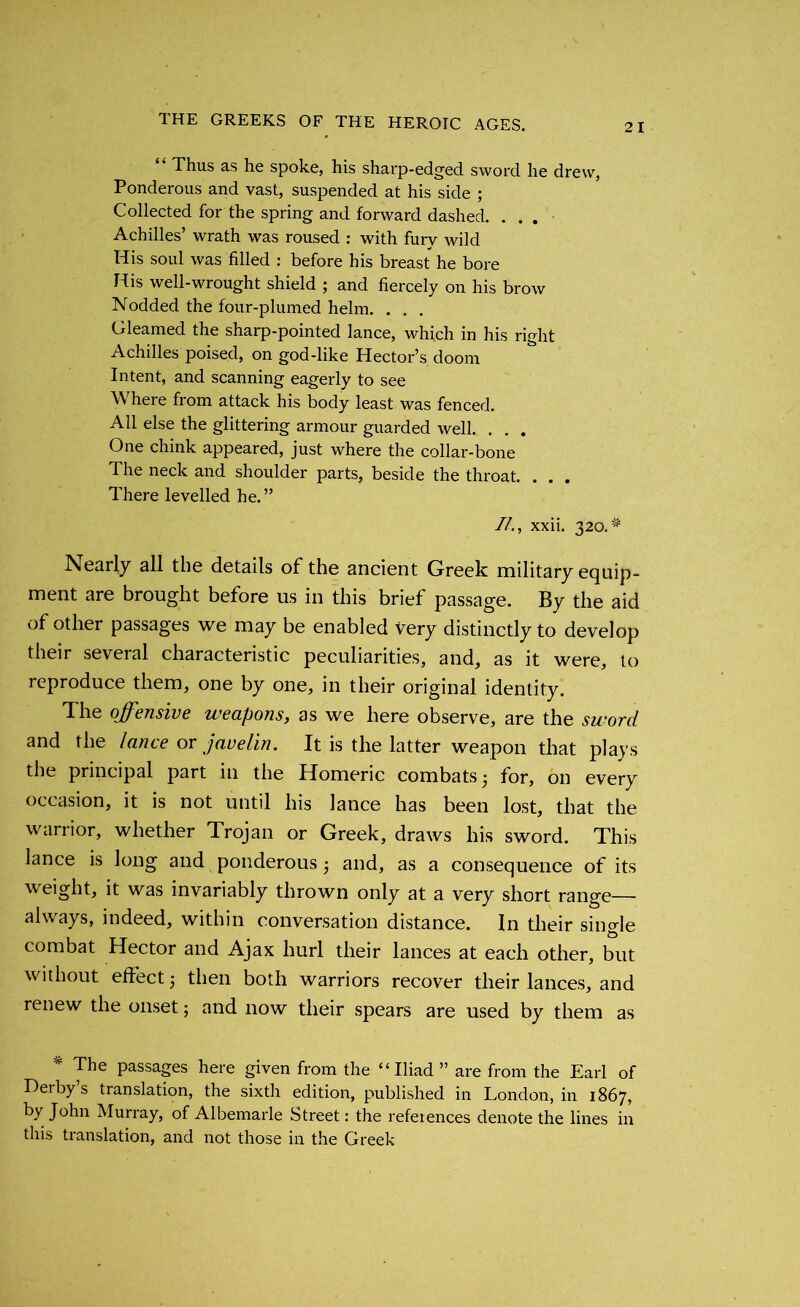 “ Thus as he spoke, his sharp-edged sword he drew, Ponderous and vast, suspended at his side ; Collected for the spring and forward dashed. ... Achilles’ wrath was roused : with fury wild His soul was filled : before his breast he bore His well-wrought shield ; and fiercely on his brow Nodded the four-plumed helm. . . . Gleamed the sharp-pointed lance, which in his right Achilles poised, on god-like Hector’s doom Intent, and scanning eagerly to see Where from attack his body least was fenced. All else the glittering armour guarded well. . . . One chink appeared, just where the collar-bone The neck and shoulder parts, beside the throat. . . . There levelled he.” //., xxii. 320.# Nearly all the details of the ancient Greek military equip- ment are brought before us in this brief passage. By the aid of other passages we may be enabled very distinctly to develop their several characteristic peculiarities, and, as it were, to reproduce them, one by one, in their original identity. The offensive weapons, as we here observe, are the sword and the lance or javelin. It is the latter weapon that plays the principal part in the Homeric combats ■ for, on every occasion, it is not until his lance has been lost, that the warrior, whether Trojan or Greek, draws his sword. This lance is long and ponderous j and, as a consequence of its weight, it was invariably thrown only at a very short range— always, indeed, within conversation distance. In their single combat Hector and Ajax hurl their lances at each other, but without effect 5 then both warriors recover their lances, and renew the onset; and now their spears are used by them as * The passages here given from the “Iliad ” are from the Earl of Derby s translation, the sixth edition, published in London, in 1867, by John Murray, of Albemarle Street: the references denote the lines in this translation, and not those in the Greek