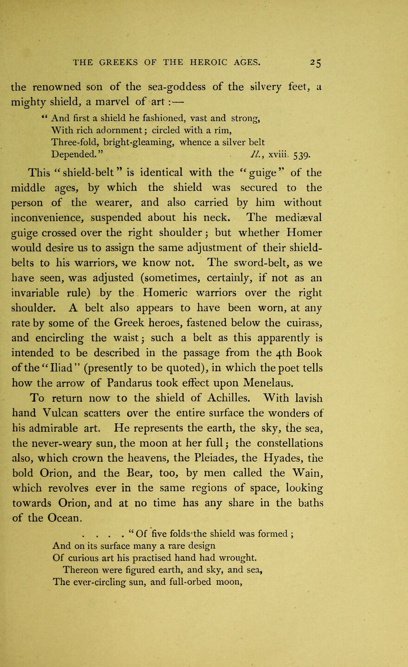 the renowned son of the sea-goddess of the silvery feet, a mighty shield, a marvel of art: — “ And first a shield he fashioned, vast and strong, With rich adornment; circled with a rim, Three-fold, bright-gleaming, whence a silver belt Depended.” //., xviii. 539. This “shield-belt” is identical with the “guige” of the middle ages, by which the shield was secured to the person of the wearer, and also carried by him without inconvenience, suspended about his neck. The mediaeval guige crossed over the right shoulder; but whether Homer would desire us to assign the same adjustment of their shield- belts to his warriors, we know not. The sword-belt, as we have seen, was adjusted (sometimes, certainly, if not as an invariable rule) by the Homeric warriors over the right shoulder. A belt also appears to have been worn, at any rate by some of the Greek heroes, fastened below the cuirass, and encircling the waist; such a belt as this apparently is intended to be described in the passage from the 4th Book of the “Iliad” (presently to be quoted), in which the poet tells how the arrow of Pandarus took effect upon Menelaus. To return now to the shield of Achilles. With lavish hand Vulcan scatters over the entire surface the wonders of his admirable art. He represents the earth, the sky, the sea, the never-weary sun, the moon at her full; the constellations also, which crown the heavens, the Pleiades, the Hyades, the bold Orion, and the Bear, too, by men called the Wain, which revolves ever in the same regions of space, looking towards Orion, and at no time has any share in the baths of the Ocean. . . . . “Of five folds‘the shield was formed ; And on its surface many a rare design Of curious art his practised hand had wrought. Thereon were figured earth, and sky, and sea, The ever-circling sun, and full-orbed moon,