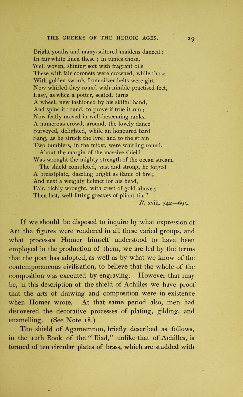 Bright youths and many-suitored maidens danced : In fair white linen these ; in tunics those, Well woven, shining soft with fragrant oils These with fair coronets were crowned, while those With golden swords from silver belts were girt. Now whirled they round with nimble practised feet, Easy, as when a potter, seated, turns A wheel, new fashioned by his skilful hand, And spins it round, to prove if true it run ; Now featly moved in well-beseeming ranks. A numerous crowd, around, the lovely dance Surveyed, delighted, while an honoured bard Sang, as he struck the lyre: and to the strain Two tumblers, in the midst, were whirling round. About the margin of the massive shield Was wrought the mighty strength of the ocean stream. The shield completed, vast and strong, he forged A breastplate, dazzling bright as flame of fire; And next a weighty helmet for his head, Fair, richly wrought, with crest of gold above ; Then last, well-fitting greaves of pliant tin.” II. xviii. 542—695. If we should be disposed to inquire by what expression of Art the figures were rendered in all these varied groups, and what processes Homer himself understood to have been employed in the production of them, we are led by the terms that the poet has adopted, as well as by what we know of the contemporaneous civilisation, to believe that the whole of the composition was executed by engraving. However that may be, in this description of the shield of Achilles we have proof that the arts of drawing and composition were in existence when Homer wrote. At that same period also, men had discovered the ’ decorative processes of plating, gilding, and enamelling. (See Note 18.) The shield of Agamemnon, briefly described as follows, in the nth Book of the “ Iliad,” unlike that of Achilles, is formed of ten circular plates of brass, which are studded with