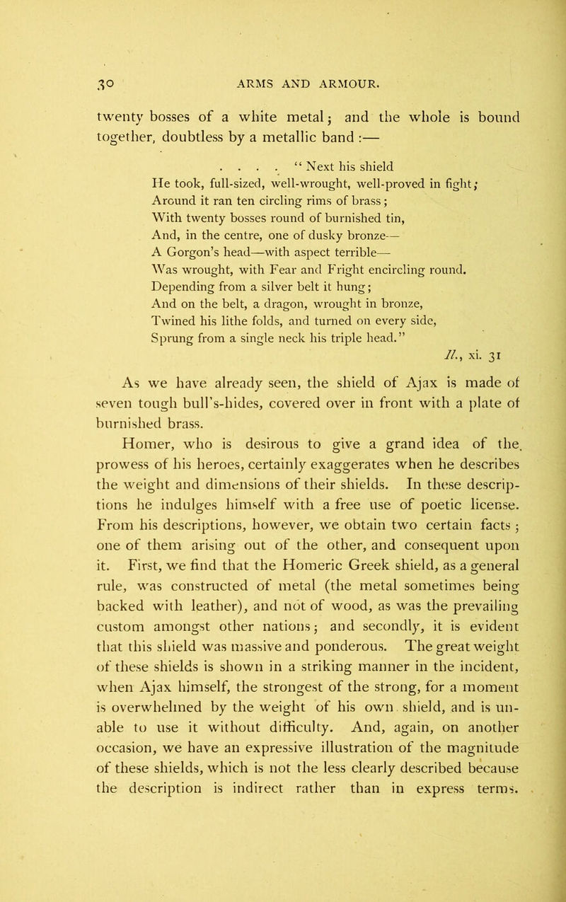 twenty bosses of a white metal ; and the whole is bound together, doubtless by a metallic band :— “ Next his shield He took, full-sized, well-wrought, well-proved in fight; Around it ran ten circling rims of brass; With twenty bosses round of burnished tin, And, in the centre, one of dusky bronze— A Gorgon’s head—with aspect terrible— Was wrought, with Fear and Fright encircling round. Depending from a silver belt it hung; And on the belt, a dragon, wrought in bronze, Twined his lithe folds, and turned on every side, Sprung from a single neck his triple head.” //., xi. 31 As we have already seen, the shield of Ajax is made of seven tough bull’s-hides, covered over in front with a plate of burnished brass. Homer, who is desirous to give a grand idea of the. prowess of his heroes, certainly exaggerates when he describes the weight and dimensions of their shields. In these descrip- tions he indulges himself with a free use of poetic license. From his descriptions, however, we obtain two certain facts ; one of them arising out of the other, and consequent upon it. First, we find that the Homeric Greek shield, as a general rule, was constructed of metal (the metal sometimes being backed with leather), and not of wood, as was the prevailing custom amongst other nations; and secondly, it is evident that this shield was massive and ponderous. The great weight of these shields is shown in a striking manner in the incident, when Ajax himself, the strongest of the strong, for a moment is overwhelmed by the weight of his own shield, and is un- able to use it without difficulty. And, again, on another occasion, we have an expressive illustration of the magnitude of these shields, which is not the less clearly described because the description is indirect rather than in express terms.