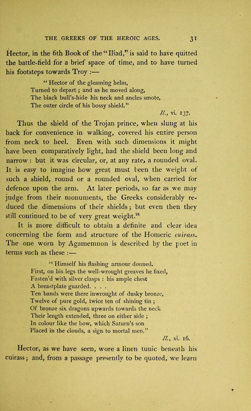 Hector, in the 6th Book of the “Iliad,” is said to have quitted the battle-field for a brief space of time, and to have turned his footsteps towards Troy :— “ Hector of the gleaming helm, Turned to depart ; and as he moved along, The black bull’s-hide his neck and ancles smote, The outer circle of his bossy shield.” 71., vi. 137. Thus the shield of the Trojan prince, when slung at his back for convenience in walking, covered his entire person from neck to heel. Even with such dimensions it might have been comparatively light, had the shield been long and narrow: but it was circular, or, at any rate, a rounded oval. It is easy to imagine how great must been the weight of such a shield, round or a rounded oval, when carried for defence upon the arm. At later periods, so far as we may judge from their monuments, the Greeks considerably re- duced the dimensions of their shields; but even then they still continued to be of very great weight.18 It is more difficult to obtain a definite and clear idea concerning the form and structure of the Homeric cuirass. The one worn by Agamemnon is described by the poet in terms such as these :— “ Himself his flashing armour donned. First, on his legs the well-wrought greaves he fixed, Fasten’d with silver clasps : his ample chest A breastplate guarded. . . . Ten bands were there inwrought of dusky bronze, Twelve of pure gold, twice ten of shining tin ; Of bronze six dragons upwards towards the neck Their length extended, three on either side ; In colour like the bow, which Saturn’s son Placed in the clouds, a sign to mortal men.” 71., xi. 16. Hector, as we have seen, wore a linen tunic beneath his cuirass and, from a passage presently to be quoted, we learn