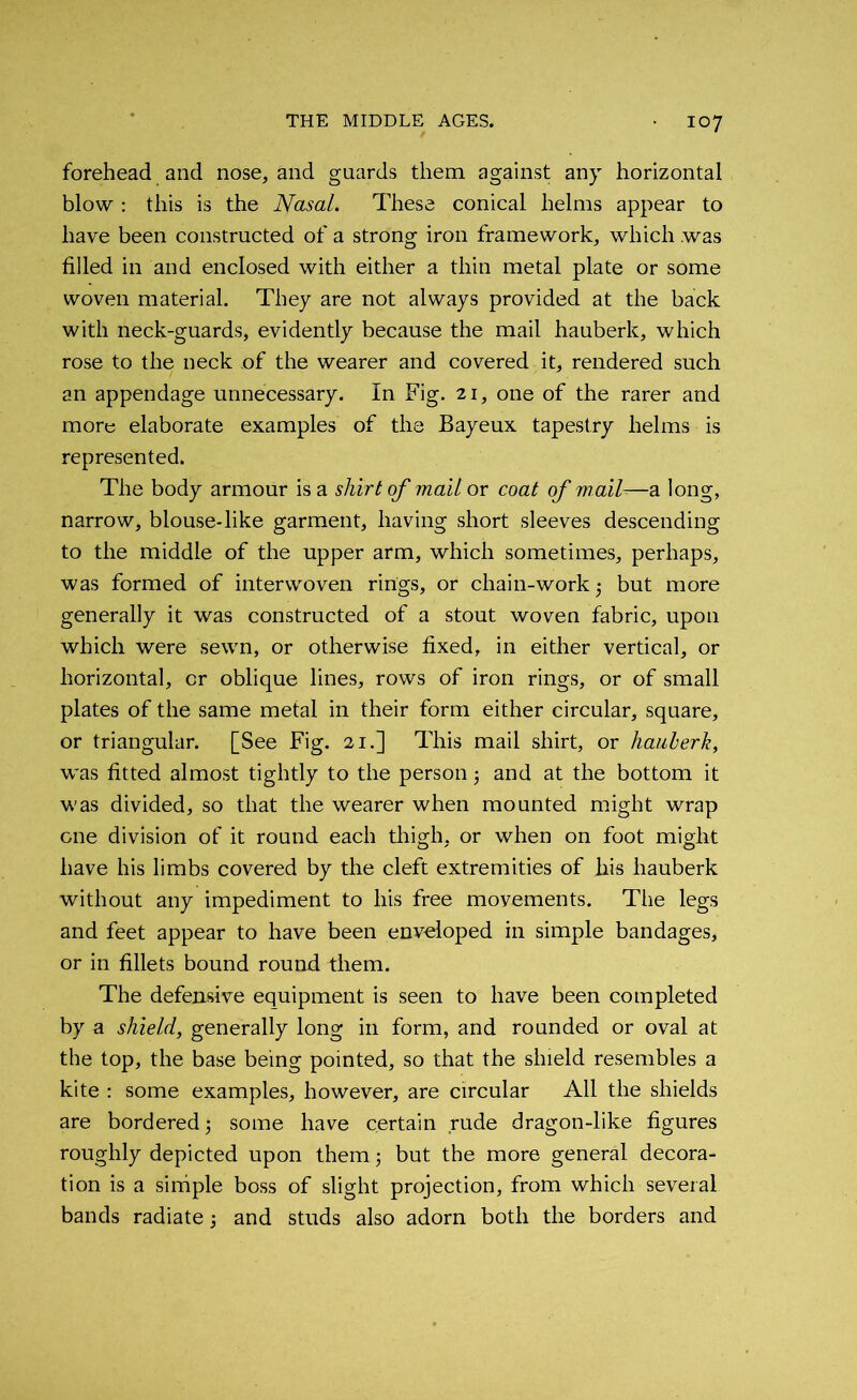 forehead and nose, and guards them against any horizontal blow : this is the Nasal. These conical helms appear to have been constructed of a strong iron framework, which was filled in and enclosed with either a thin metal plate or some woven material. They are not always provided at the back with neck-guards, evidently because the mail hauberk, which rose to the neck of the wearer and covered it, rendered such an appendage unnecessary. In Fig. 21, one of the rarer and more elaborate examples of the Bayeux tapestry helms is represented. The body armour is a shirt of mail or coat of mall-—a long, narrow, blouse-like garment, having short sleeves descending to the middle of the upper arm, which sometimes, perhaps, was formed of interwoven rings, or chain-work but more generally it was constructed of a stout woven fabric, upon which were sewn, or otherwise fixed, in either vertical, or horizontal, or oblique lines, rows of iron rings, or of small plates of the same metal in their form either circular, square, or triangular. [See Fig. 21.] This mail shirt, or hauberk, was fitted almost tightly to the person j and at the bottom it was divided, so that the wearer when mounted might wrap one division of it round each thigh, or when on foot might have his limbs covered by the cleft extremities of his hauberk without any impediment to his free movements. The legs and feet appear to have been enveloped in simple bandages, or in fillets bound round them. The defensive equipment is seen to have been completed by a shield, generally long in form, and rounded or oval at the top, the base being pointed, so that the shield resembles a kite : some examples, however, are circular All the shields are bordered- some have certain rude dragon-like figures roughly depicted upon them; but the more general decora- tion is a simple boss of slight projection, from which several bands radiate; and studs also adorn both the borders and