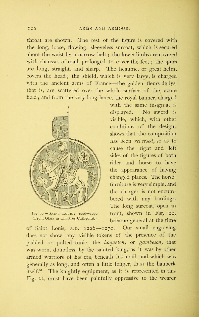 throat are shown. The rest of the figure is covered with the long, loose, flowing, sleeveless surcoat, which is secured about the waist by a narrow belt 5 the lower limbs are covered with chausses of mail, prolonged to cover the feet j the spurs are long, straight, and sharp. The heaume, or great helm, covers the head , the shield, which is very large, is charged with the ancient arms of France—the golden fleurs-de-lys, that is, are scattered over the whole surface of the azure field and from the very long lance, the royal banner, charged with the same insignia, is displayed. No sword is visible, which, with other conditions of the design, show's that the composition has been reversed, so as to cause the right and left sides of the figures of both rider and horse to have the appearance of having changed places. The horse- furniture is very simple, and the charger is not encum- bered with any bardings. The long surcoat, open in front, shown in Fig. 22, became general at the time of Saint Louis, a.d. 1226—1270. Our small engraving does not show any visible tokens of the presence of the padded or qudted tunic, the haqueton, or gambeson, that was worn, doubtless, by the sainted king, as it was by other armed warriors of his era, beneath his mail, and which was generally as long, and often a little longer, than the hauberk itself.51 The knightly equipment, as it is represented in this Fig. 22, must have been painfully oppressive to the wearer Fig 22.— Saint Louis: 1226—1270. (From Glass in Chartres Cathedral.)