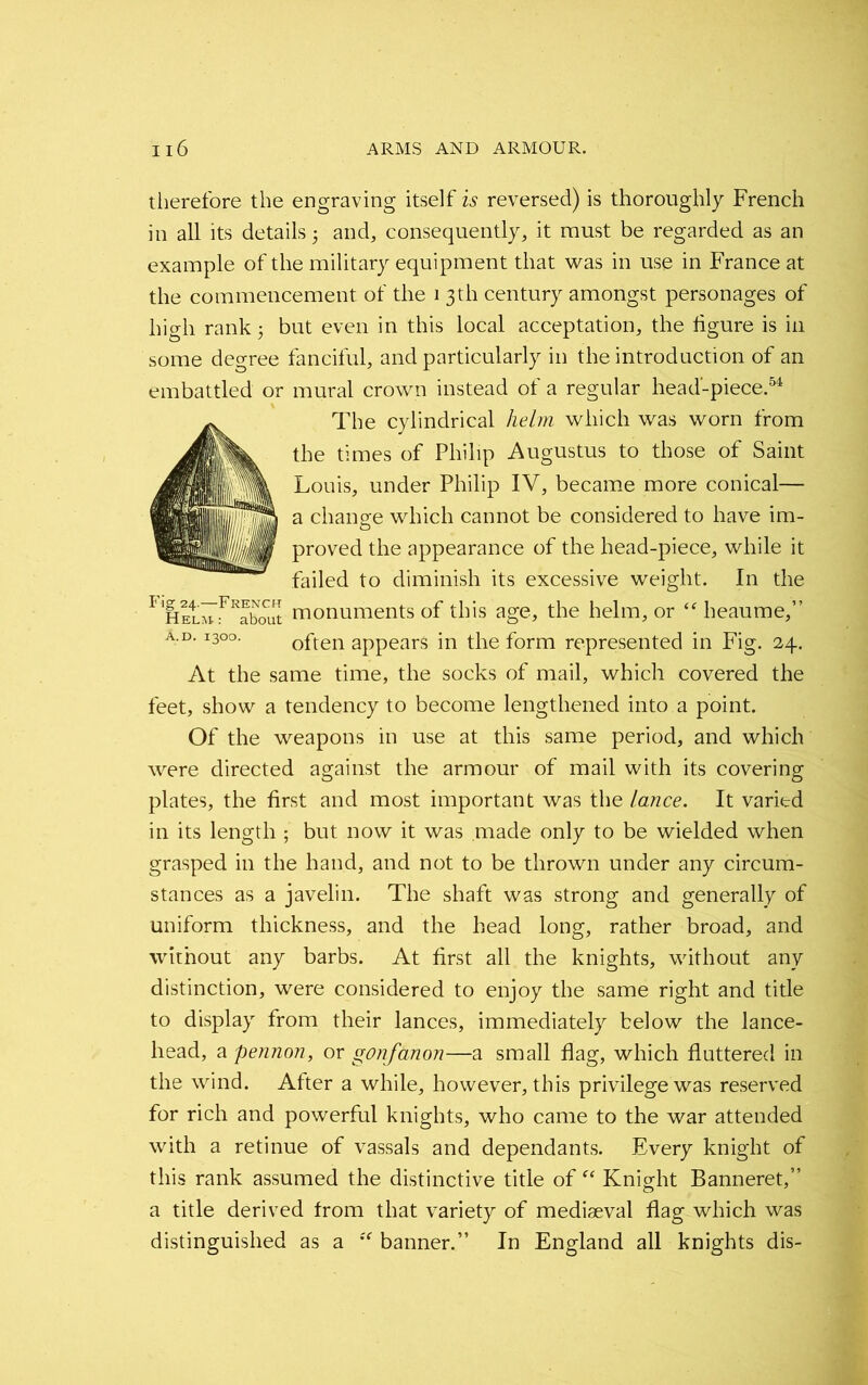 therefore the engraving itself is reversed) is thoroughly French in all its details 5 and, consequently, it must be regarded as an example of the military equipment that was in use in France at the commencement of the 1 3th century amongst personages of high rank 3 but even in this local acceptation, the figure is in some degree fanciful, and particularly in the introduction of an embattled or mural crown instead of a regular head-piece.54 The cylindrical helm which was worn from the times of Philip Augustus to those of Saint Louis, under Philip IV, became more conical— a change which cannot be considered to have im- proved the appearance of the head-piece, while it failed to diminish its excessive weight. In the * h!4lmrRfbout monuments of this age, the helm, or “heaume,” a.d. 1300. often appears in the form represented in Fig. 24. At the same time, the socks of mail, which covered the feet, show a tendency to become lengthened into a point. Of the weapons in use at this same period, and which were directed against the armour of mail with its covering plates, the first and most important was the lance. It varied in its length ; but now it was made only to be wielded when grasped in the hand, and not to be thrown under any circum- stances as a javelin. The shaft was strong and generally of uniform thickness, and the head long, rather broad, and without any barbs. At first all the knights, without any distinction, were considered to enjoy the same right and title to display from their lances, immediately below the lance- head, a pennon, or gonfanon—a small flag, which fluttered in the wind. After a while, however, this privilege was reserved for rich and powerful knights, who came to the war attended with a retinue of vassals and dependants. Every knight of this rank assumed the distinctive title of “ Knight Banneret,” a title derived from that variety of mediaeval flag which was distinguished as a “ banner.” In England all knights dis-