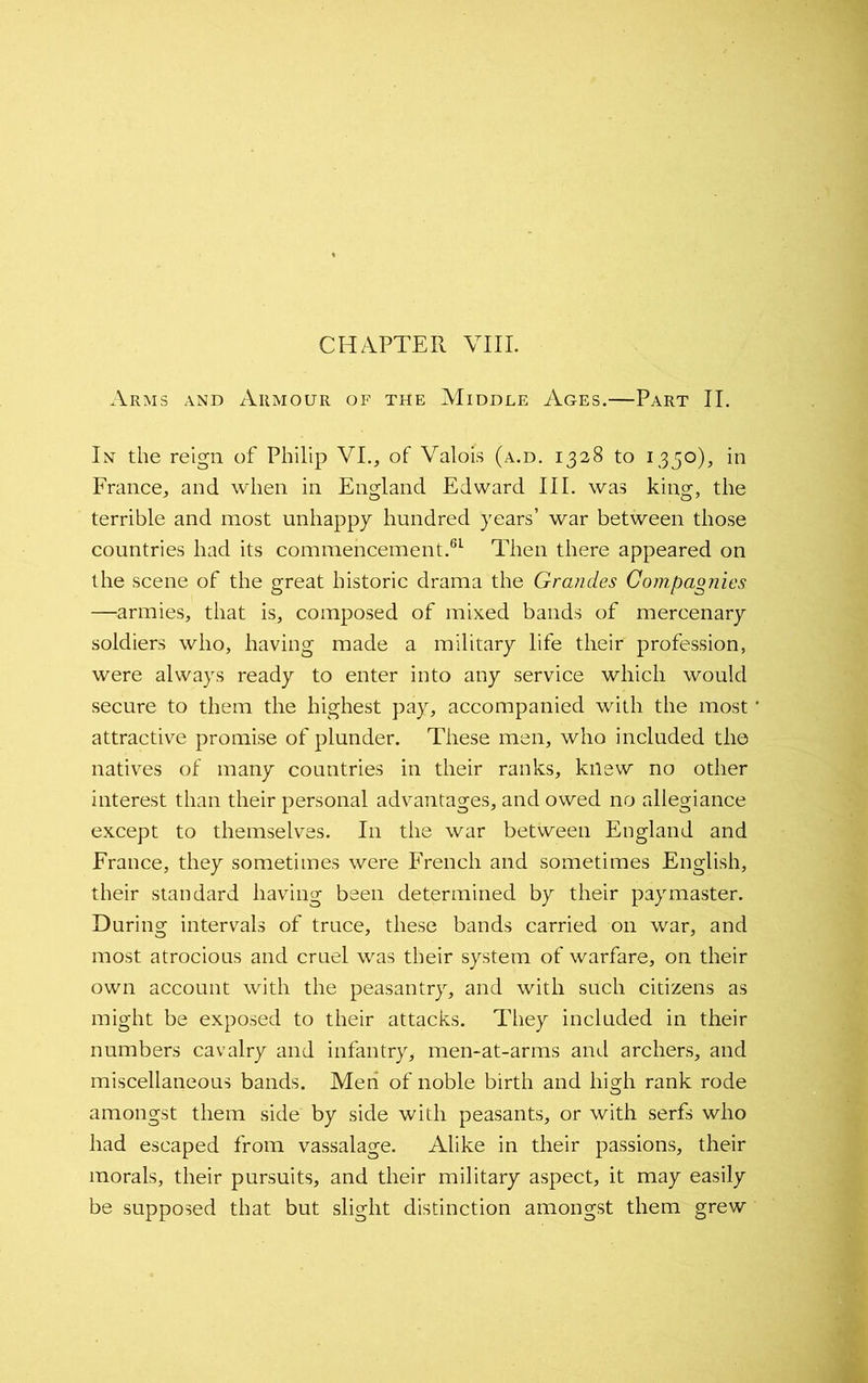 CHAPTER VIII. Arms and Armour of the Middle Ages.—Part II. In the reign of Philip VI., of Valois (a.d. 1328 to 1350), in France, and when in England Edward III. was king, the terrible and most unhappy hundred years’ war between those countries had its commencement.61 Then there appeared on the scene of the great historic drama the Grandes Compagnies —armies, that is, composed of mixed bands of mercenary soldiers who, having made a military life their profession, were always ready to enter into any service which would secure to them the highest pay, accompanied with the most attractive promise of plunder. These men, who included the natives of many countries in their ranks, knew no other interest than their personal advantages, and owed no allegiance except to themselves. I11 the war between England and France, they sometimes were French and sometimes English, their standard having been determined by their paymaster. During intervals of truce, these bands carried on war, and most atrocious and cruel was their system of warfare, on their own account with the peasantry, and with such citizens as might be exposed to their attacks. They included in their numbers cavalry and infantry, men-at-arms and archers, and miscellaneous bands. Men of noble birth and high rank rode amongst them side by side with peasants, or with serfs who had escaped from vassalage. Alike in their passions, their morals, their pursuits, and their military aspect, it may easily be supposed that but slight distinction amongst them grew