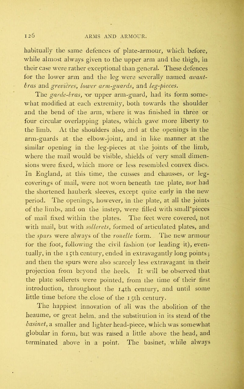 habitually the same defences of plate-armour, which before, while almost always given to the upper arm and the thigh, in their case were rather exceptional than general. These defences for the lower arm and the leg were severally named avant- bras and grevieres, Lower arm-guards, and leg-pieces. The garde-bras, x>r upper arm-guard, had its form some- what modified at each extremity, both towards the shoulder and the bend of the arm, where it was finished in three or four circular overlapping plates, which gave' more liberty to the limb. At the shoulders also, and at the openings in the arm-guards at the elbow-joint, and in like manner at the similar opening in the leg-pieces at the joints of the limb, where the mail would be visible, shields of very small dimen- sions were fixed, which more or less resembled convex discs. In England, at this time, the cuisses and chausses, or leg- coverings of mail, were not worn beneath tne plate, nor had the shortened hauberk sleeves, except quite early in the new period. The openings, however, in the plate, at all the joints of the limbs, and on the instep, were filled with smalkpieces of mail fixed within the plates. The feet were covered, not with mail, but with sollerets, formed of articulated plates, and the spurs were always of the rouelle form. The new armour for the foot, following the civil fashion (or leading it), even- tually, in the 15th century, ended in extravagantly long points; and then the spurs were also scarcely less extravagant in their projection from beyond the heels. It will be observed that the plate sollerets were pointed, from the time of their first introduction, throughout the 14th century, and until some little time before the.close of the 15th century. The happiest innovation of all was the abolition of the heaume, or great helm, and the substitution in its stead of the basinet, a smaller and lighter head-piece, which was somewhat globular in form, but was raised a little above the head, and terminated above in a point. The basinet, while always