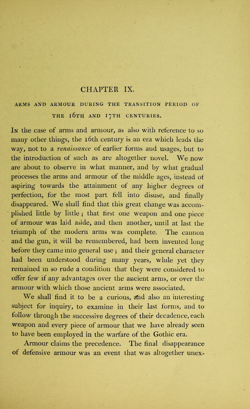 CHAPTER IX. ARMS AND ARMOUR DURING THE TRANSITION PERIOD OF THE l6TH AND I7TH CENTURIES. In the case of arms and armour, as also with reference to so many other things, the 16th century is an era which leads the way, not to a renaissance of earlier forms and usages, but to the introduction of such as are altogether novel. We now are about to observe in what manner, and by what gradual processes the arms and armqur of the middle ages, instead of aspiring towards the attainment of any higher degrees of perfection, for the most part fell into disuse, and finally disappeared. We shall find that this great change was accom- plished little by little ; that first one weapon and one piece of armour was laid aside, and then another, until at last the triumph of the modern arms was complete. The cannon and the gun, it will be remembered, had been invented long before they came into general use ; and their general character had been understood during many years, while yet they remained in so rude a condition that they were considered to offer few if any advantages over the ancient arms, or over the armour with which those ancient arms were associated. We shall find it to be a curious, atid also an interesting subject for inquiry, to examine in their last forms, and to follow through the successive degrees of their decadence, each weapon and every piece of armour that we have already seen to have been employed in the warfare of the Gothic era. Armour claims the precedence. The final disappearance of defensive armour was an event that was altogether unex-