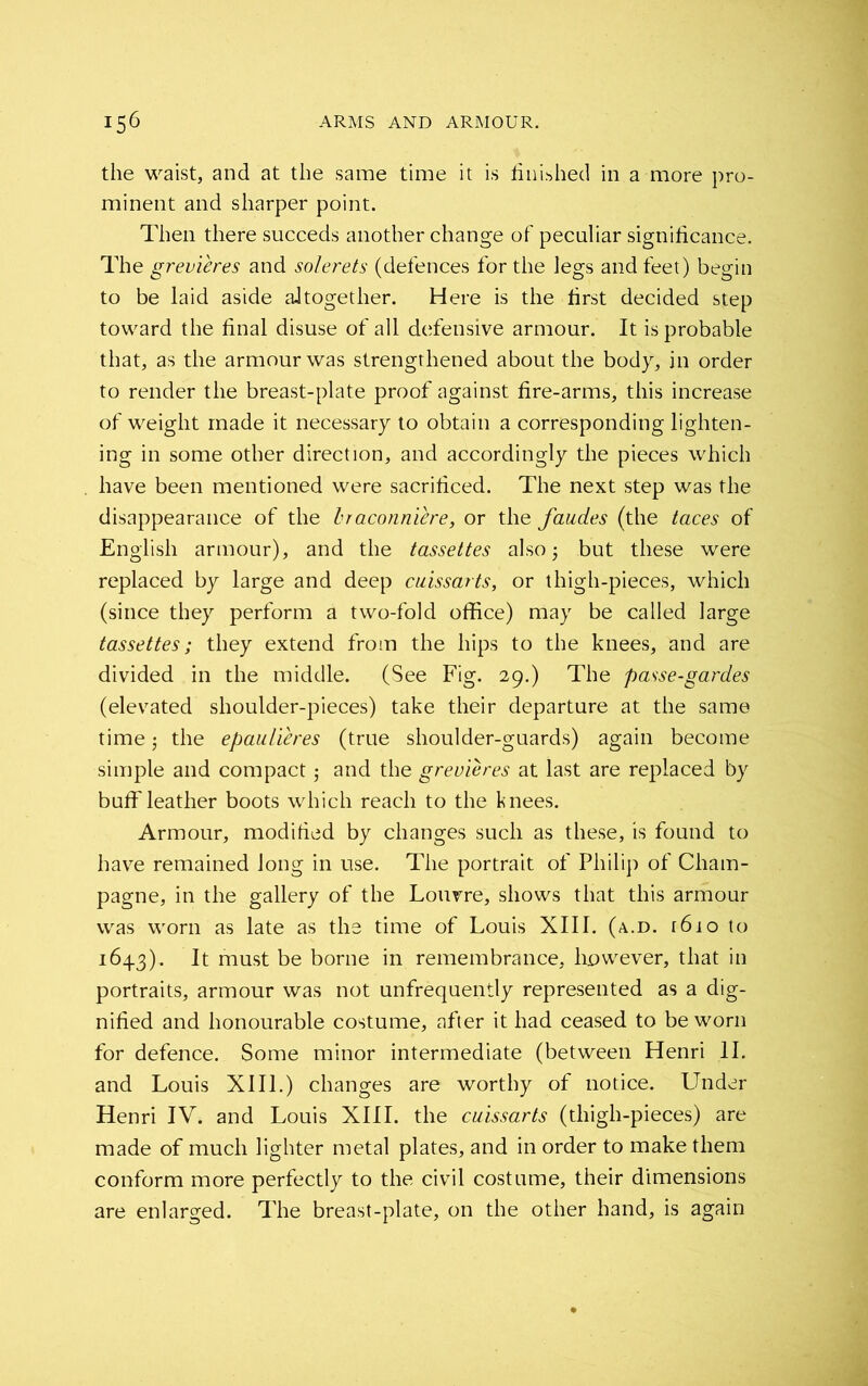 the waist, and at the same time it is finished in a more pro- minent and sharper point. Then there succeds another change of peculiar significance. The grevieres and solerets (defences for the legs and feet) begin to be laid aside altogether. Here is the first decided step toward the final disuse of all defensive armour. It is probable that, as the armour was strengthened about the body, in order to render the breast-plate proof against fire-arms, this increase of weight made it necessary to obtain a corresponding lighten- ing in some other direction, and accordingly the pieces which have been mentioned were sacrificed. The next step was the disappearance of the Iraconniere, or the faudes (the taces of English armour), and the tassettes also but these were replaced by large and deep cuissarts, or thigh-pieces, which (since they perform a two-fold office) may be called large tassettes; they extend from the hips to the knees, and are divided in the middle. (See Fig. 29.) The passe-gardes (elevated shoulder-pieces) take their departure at the same time j the epaulieres (true shoulder-guards) again become simple and compact 5 and the grevieres at last are replaced by buff leather boots which reach to the knees. Armour, modified by changes such as these, is found to have remained long in use. The portrait of Philip of Cham- pagne, in the gallery of the Louvre, shows that this armour was worn as late as the time of Louis XIII. (a.d. [6io to 1643). It must be borne in remembrance, however, that in portraits, armour was not unfrequently represented as a dig- nified and honourable costume, after it had ceased to be worn for defence. Some minor intermediate (between Henri II. and Louis XIII.) changes are worthy of notice. Under Henri IV. and Louis XIII. the cuissarts (thigh-pieces) are made of much lighter metal plates, and in order to make them conform more perfectly to the civil costume, their dimensions are enlarged. The breast-plate, on the other hand, is again