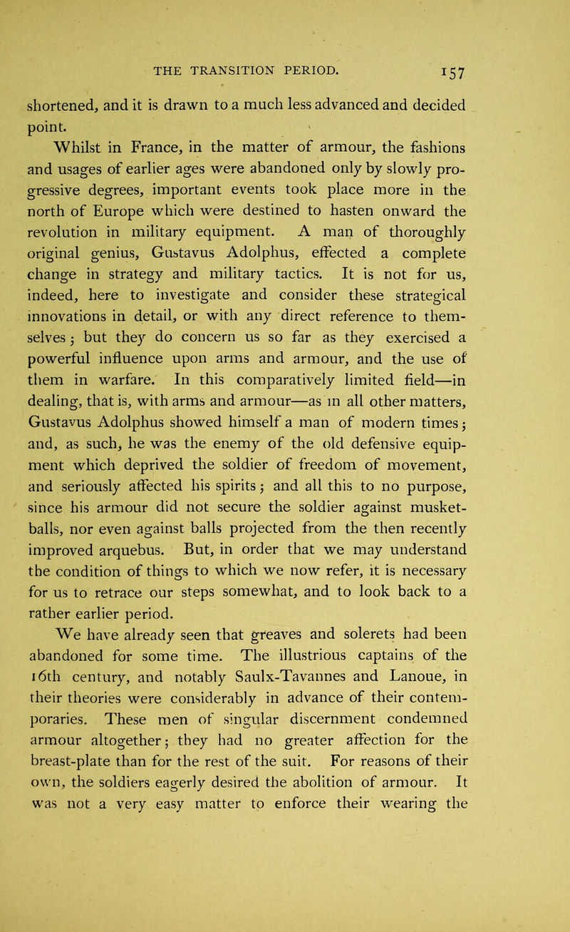 shortened, and it is drawn to a much less advanced and decided point. Whilst in France, in the matter of armour, the fashions and usages of earlier ages were abandoned only by slowly pro- gressive degrees, important events took place more in the north of Europe which were destined to hasten onward the revolution in military equipment. A man of thoroughly original genius, Gustavus Adolphus, effected a complete change in strategy and military tactics. It is not for us, indeed, here to investigate and consider these strategical innovations in detail, or with any direct reference to them- selves ; but they do concern us so far as they exercised a powerful influence upon arms and armour, and the use of them in warfare. In this comparatively limited field—in dealing, that is, with arms and armour—as in all other matters, Gustavus Adolphus showed himself a man of modern times; and, as such, he was the enemy of the old defensive equip- ment which deprived the soldier of freedom of movement, and seriously affected his spirits; and all this to no purpose, since his armour did not secure the soldier against musket- balls, nor even against balls projected from the then recently improved arquebus. But, in order that we may understand the condition of things to which we now refer, it is necessary for us to retrace our steps somewhat, and to look back to a rather earlier period. We have already seen that greaves and solerets had been abandoned for some time. The illustrious captains of the 16th century, and notably Saulx-Tavannes and Lanoue, in their theories were considerably in advance of their contem- poraries. These men of singular discernment condemned armour altogether; they had no greater affection for the breast-plate than for the rest of the suit. For reasons of their own, the soldiers eagerly desired the abolition of armour. It was not a very easy matter to enforce their wearing the