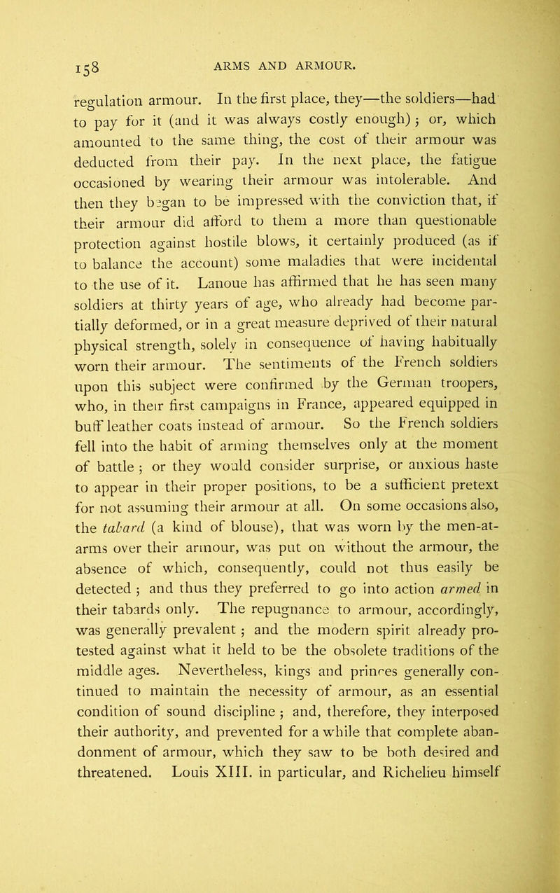 regulation armour. In the first place, they—the soldiers—had to pay for it (and it was always costly enough) 5 or, which amounted to the same thing, the cost of their armour was deducted from their pay. In the next place, the fatigue occasioned by wearing their armour was intolerable. And then they bsgan to be impressed with the conviction that, if their armour did afford to them a more than questionable protection against hostile blows, it certainly produced (as if to balance the account) some maladies that were incidental to the use of it. Lanoue has affirmed that he has seen many soldiers at thirty years of age, who already had become par- tially deformed, or in a great measure deprived of their natural physical strength, solely in consequence of having habitually worn their armour. The sentiments of the French soldiers upon this subject were confirmed by the German, troopers, who, in their first campaigns in France, appeared equipped in buff leather coats instead of armour. So the French soldiers fell into the habit of arming themselves only at the moment of battle ; or they would consider surprise, or anxious haste to appear in their proper positions, to be a sufficient pretext for not assuming their armour at all. On some occasions also, the tabard (a kind of blouse), that was worn by the men-at- arms over their armour, was put on without the armour, the absence of which, consequently, could not thus easily be detected ; and thus they preferred to go into action armed in their tabards only. The repugnance to armour, accordingly, was generally prevalent; and the modern spirit already pro- tested against what it held to be the obsolete traditions of the middle ages. Nevertheless, kings and princes generally con- tinued to maintain the necessity of armour, as an essential condition of sound discipline; and, therefore, they interposed their authority, and prevented for a while that complete aban- donment of armour, which they saw to be both desired and threatened. Louis XIII. in particular, and Richelieu himself