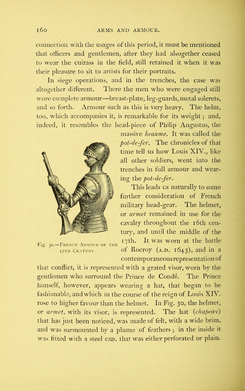 connection with the usages of this period, it must be mentioned that officers and gentlemen, after they had altogether ceased to wear the cuirass in the field, still retained it when it was their pleasure to sit to artists for their portraits. In siege operations, and in the trenches, the case was altogether different. There the men who were engaged still wore complete armour—breast-plate, leg-guards,metal solerets, and so forth. Armour such as this is very heavy. The helm, too, which accompanies it, is remarkable for its weight5 and, indeed, it resembles the head-piece of Philip Augustus, the massive heaume. It was called the pot-de-fer. The chronicles of that time tell us how Louis XIV., like all other soldiers, went into the trenches in full armour and wear- ing the pot-de-fer. This leads us naturally to some further consideration of French military head-gear. The helmet, or armet remained in use for the cavalry throughout the 16th cen- tury, and until the middle of the „ 17th. It was worn at the battle Fig. 30.—French Armour of the ' i7th Century. of Rocroy (a.d. 1643), and in a contemporaneous representation of that conflict, it is represented with a grated visor, worn by the gentlemen who surround the Prince de Conde. The Prince himself, however, appears wearing a hat, that began to be fashionable, and which in the course of the reign of Louis XIV. rose to higher favour than the helmet. In Fig. 30, the helmet, or armet, with its visor, is represented. The hat (chapeau) that has just been noticed, was made of felt, with a wide brim, and was surmounted by a plume of feathers ; in the inside it was fitted with a steel can, that was either perforated or plain.