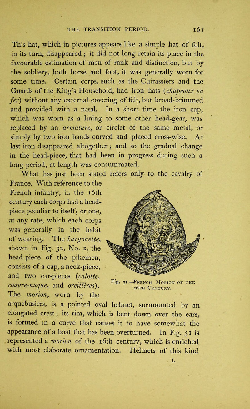 This hat, which in pictures appears like a simple hat of felt, in its turn, disappeared ; it did not long retain its place in the favourable estimation of men of rank and distinction, but by the soldiery, both horse and foot, it was generally worn for some time. Certain corps, such as the Cuirassiers and the Guards of the King’s Household, had iron hats (chapeaux en fsr) without any external covering of felt, but broad-brimmed and provided with a nasal. In a short time the iron cap, which was worn as a lining to some other head-gear, was replaced by an armature, or circlet of the same metal, or simply by two iron bands curved and placed cross-wise. At last iron disappeared altogether5 and so the gradual change in the head-piece, that had been in progress during such a long period, at length was consummated. What has just been stated refers only to the cavalry of France. With reference to the French infantry, in the 16th century each corps had a head- piece peculiar to itself5 or one, at any rate, which each corps was generally in the habit of wearing. The burgonette, shown in Fig. 32, No. 2. the head-piece of the pikemen, consists of a cap, a neck-piece, and two ear-pieces (calotte, couvre-nuque, and oreilleres). The morion, worn by the arquebusiers, is a pointed oval helmet, surmounted by an elongated crest 3 its rim, which is bent down over the ears, is formed in a curve that causes it to have somewhat the appearance of a boat that has been overturned. In Fig. 31 is represented a morion of the 16th century, which is enriched with most elaborate ornamentation. Helmets of this kind Fig. 31.—French Morion of thi i6th Century. L