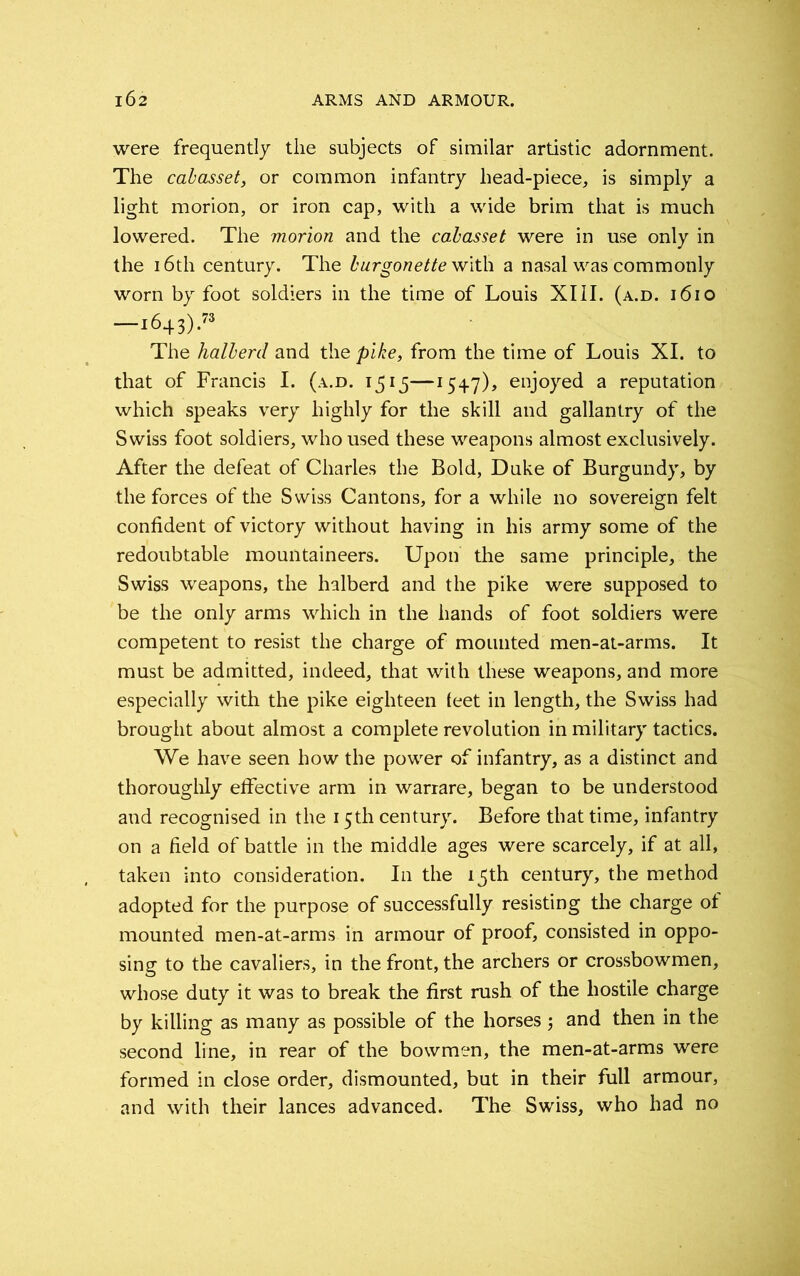 were frequently the subjects of similar artistic adornment. The cabasset, or common infantry head-piece, is simply a light morion, or iron cap, with a wide brim that is much lowered. The morion and the cabasset were in use only in the 16th century. The burgonette with a nasal was commonly worn by foot soldiers in the time of Louis XIII. (a.d. 1610 —1643).73 The halberd and the pike, from the time of Louis XI. to that of Francis I. (a.d. 1515—154.7), enjoyed a reputation which speaks very highly for the skill and gallantry of the Swiss foot soldiers, who used these weapons almost exclusively. After the defeat of Charles the Bold, Duke of Burgundy, by the forces of the Swiss Cantons, for a while no sovereign felt confident of victory without having in his army some of the redoubtable mountaineers. Upon the same principle, the Swiss weapons, the halberd and the pike were supposed to be the only arms which in the hands of foot soldiers were competent to resist the charge of mounted men-at-arms. It must be admitted, indeed, that with these weapons, and more especially with the pike eighteen (eet in length, the Swiss had brought about almost a complete revolution in military tactics. We have seen how the power of infantry, as a distinct and thoroughly effective arm in warrare, began to be understood and recognised in the 15th century. Before that time, infantry on a field of battle in the middle ages were scarcely, if at all, taken into consideration. In the 15th century, the method adopted for the purpose of successfully resisting the charge of mounted men-at-arms in armour of proof, consisted in oppo- sing to the cavaliers, in the front, the archers or crossbowmen, whose duty it was to break the first rush of the hostile charge by killing as many as possible of the horses; and then in the second line, in rear of the bowmen, the men-at-arms were formed in close order, dismounted, but in their full armour, and with their lances advanced. The Swiss, who had no