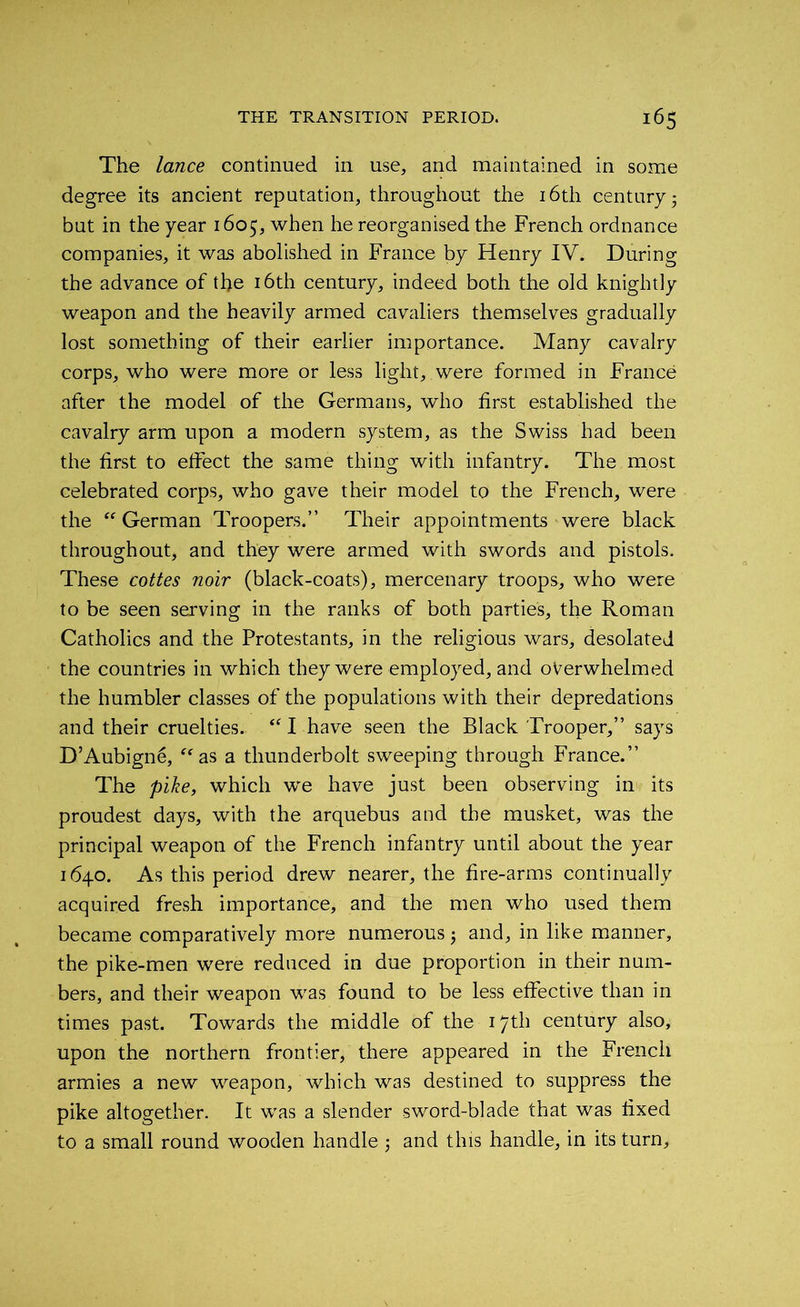 The lance continued in use, and maintained in some degree its ancient reputation, throughout the 16th century ■ but in the year 1605, when he reorganised the French ordnance companies, it was abolished in France by Henry IV. During the advance of the 16th century, indeed both the old knightly weapon and the heavily armed cavaliers themselves gradually lost something of their earlier importance. Many cavalry corps, who were more or less light, were formed in France after the model of the Germans, who first established the cavalry arm upon a modern system, as the Swiss had been the first to effect the same thing with infantry. The most celebrated corps, who gave their model to the French, were the “German Troopers.” Their appointments were black throughout, and they were armed with swords and pistols. These coties noir (black-coats), mercenary troops, who were to be seen serving in the ranks of both parties, the Roman Catholics and the Protestants, in the religious wars, desolated the countries in which they were employed, and overwhelmed the humbler classes of the populations with their depredations and their cruelties. “ I have seen the Black Trooper,” says D’Aubigne, “as a thunderbolt sweeping through France.” The pike, which we have just been observing in its proudest days, with the arquebus and the musket, was the principal weapon of the French infantry until about the year 1640. As this period drew nearer, the fire-arms continually acquired fresh importance, and the men who used them became comparatively more numerous j and, in like manner, the pike-men were reduced in due proportion in their num- bers, and their weapon was found to be less effective than in times past. Towards the middle of the 17th century also, upon the northern frontier, there appeared in the French armies a new weapon, which was destined to suppress the pike altogether. It was a slender sword-blade that was fixed to a small round wooden handle ; and this handle, in its turn.