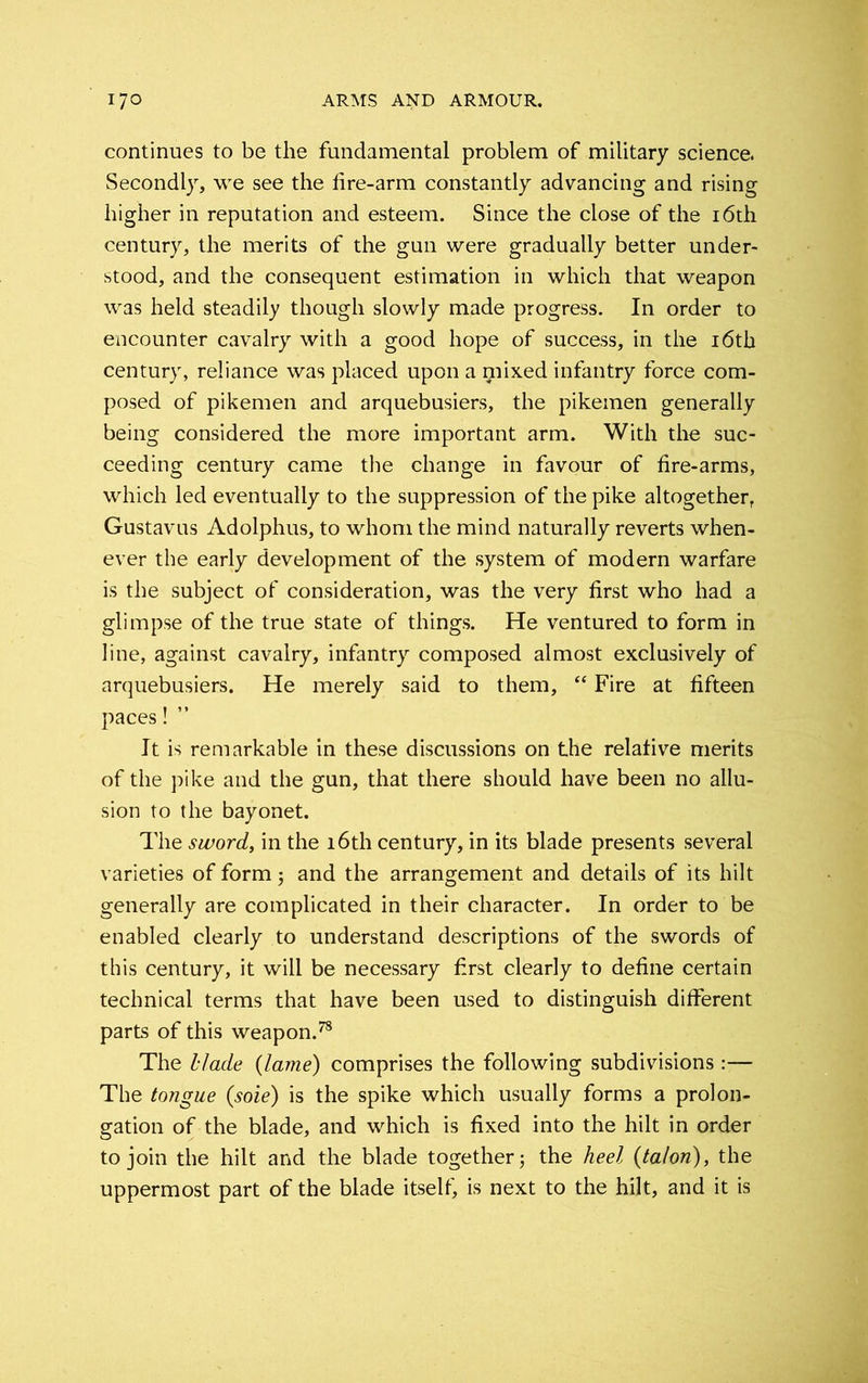 continues to be the fundamental problem of military science. Secondly, we see the fire-arm constantly advancing and rising higher in reputation and esteem. Since the close of the 16th century, the merits of the gun were gradually better under- stood, and the consequent estimation in which that weapon was held steadily though slowly made progress. In order to encounter cavalry with a good hope of success, in the 16th century, reliance was placed upon a mixed infantry force com- posed of pikemen and arquebusiers, the pikemen generally being considered the more important arm. With the suc- ceeding century came the change in favour of fire-arms, which led eventually to the suppression of the pike altogether, Gustavus Adolphus, to whom the mind naturally reverts when- ever the early development of the system of modern warfare is the subject of consideration, was the very first who had a glimpse of the true state of things. He ventured to form in line, against cavalry, infantry composed almost exclusively of arquebusiers. He merely said to them, “ Fire at fifteen paces! ” It is remarkable in these discussions on the relative merits of the pike and the gun, that there should have been no allu- sion to the bayonet. The sword, in the 16th century, in its blade presents several varieties of form j and the arrangement and details of its hilt generally are complicated in their character. In order to be enabled clearly to understand descriptions of the swords of this century, it will be necessary first clearly to define certain technical terms that have been used to distinguish different parts of this weapon.78 The blade {lame) comprises the following subdivisions The tongue {sole) is the spike which usually forms a prolon- gation of the blade, and which is fixed into the hilt in order to join the hilt and the blade together; the heel {talon), the uppermost part of the blade itself, is next to the hilt, and it is