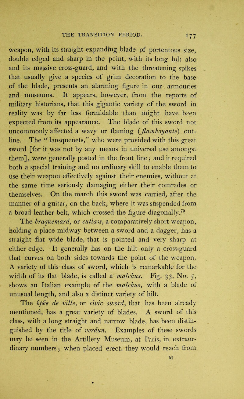 Weapon, with its straight expanding blade of portentous size, double edged and sharp in the point, with its long lnlt also and its massive cross-guard, and with the threatening spikes that usually give a species of grim decoration to the base of the blade, presents an alarming figure in our armouries and museums. It appears, however, from the reports of military historians, that this gigantic variety of the sword in reality was by far less formidable than might have been expected from its appearance. The blade of this sword not uncommonly affected a wavy or flaming (flamloyanle) out- line. The “lansquenets,” who were provided with this great sword [for it was not by any means in universal use amongst them], were generally posted in the front line 3 and it required both a special training and no ordinary skill to enable them to use their weapon effectively against their enemies, without at the same time seriously damaging either their comrades or themselves. On the march this sword was carried, after the manner of a guitar, on the back, where it was suspended from a broad leather belt, which crossed the figure diagonally.79 The Iraquemard, or cutlass, a comparatively short weapon, holding a place midway between a sword and a dagger, has a straight flat wide blade, that is pointed and very sharp at either edge. It generally has on the hilt only a cross-guard that curves on both sides towards the point of the weapon. A variety of this class of sword, which is remarkable for the w'idth of its flat blade, is called a malchus. Fig. 33, No. 5, shows an Italian example of the malchus, w'ith a blade of unusual length, and also a distinct variety of hilt. The epee de ville, or civic sword, that has been already mentioned, has a great variety of blades. A swrord of this class, with a long straight and narrow blade, has been distin- guished by the title of verdun. Examples of these swords may be seen in the Artillery Museum, at Paris, in extraor- dinary numbers 3 when placed erect, they would reach from M