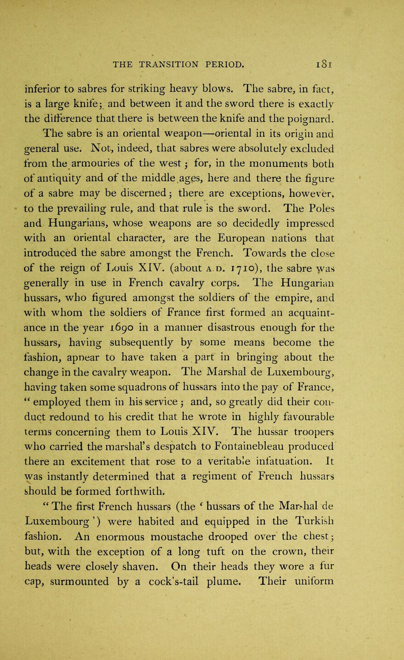 inferior to sabres for striking heavy blows. The sabre, in fact, is a large knifey and between it and the sword there is exactly the difference that there is between the knife and the poignard. The sabre is an oriental weapon—oriental in its origin and general use. Not, indeed, that sabres were absolutely excluded from the armouries of the west for, in the monuments both of antiquity and of the middle.ages, here and there the figure of a sabre may be discerned; there are exceptions, however, to the prevailing rule, and that rule is the sword. The Poles and Hungarians, whose weapons are so decidedly impressed with an oriental character, are the European nations that introduced the sabre amongst the French. Towards the close of the reign of Louis XIV. (about a.d. 1710), the sabre was generally in use in French cavalry corps. The Hungarian hussars, who figured amongst the soldiers of the empire, and with whom the soldiers of France first formed an acquaint- ance in the year 1690 in a manner disastrous enough for the hussars, having subsequently by some means become the fashion, apnear to have taken a part in bringing about the change in the cavalry weapon. The Marshal de Luxembourg, having taken some squadrons of hussars into the pay of France, “ employed them in his service 5 and, so greatly did their con- duct redound to his credit that he wrote in highly favourable terms concerning them to Louis XIV. The hussar troopers who carried the marshal’s despatch to Fontainebleau produced there an excitement that rose to a veritable infatuation. It was instantly determined that a regiment of French hussars should be formed forthwith. “ The first French hussars (the f hussars of the Marshal de Luxembourg’) were habited and equipped in the Turkish fashion. An enormous moustache drooped over the chest- but, with the exception of a long tuft on the crown, their heads were closely shaven. On their heads they wore a fur cap, surmounted by a cock’s-tail plume. Their uniform