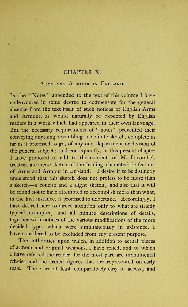 CHAPTER X. Arms and Armour in England. In the “ Notes ” appended to the text of this volume I have endeavoured in some degree to compensate for the general absence from the text itself of such notices of English Arms and Armour, as would naturally be expected by English readers in a work which had appeared in their own language. But the necessary requirements of “ notes ” prevented their conveying anything resembling a definite sketch, complete as far as it professed to go, of any one department or division of the general subject ; and. consequently, in this present chapter I have proposed to add to the contents of M. Lacombe’s treatise, a concise sketch of the leading characteristic features of Arms and Armour in England. I desire it to be distinctly understood that this sketch does not profess to be more than a sketch—a concise and a slight sketch; and also that it will be found not to have attempted to accomplish more than what, in the first instance, it professed to undertake. Accordingly, I have desired here to direct attention only to what are strictly typical examples; and all minute descriptions of details, together with notices of the various modifications of the more decided types which were simultaneously in existence, I have considered to be excluded from my present purpose. The authorities upon which, in addition to actual pieces of armour and original weapons, I have relied, and to which I have referred the reader, for the most part are monumental effigies, and the armed figures that are represented on early seals. These are at least comparatively easy of access; and