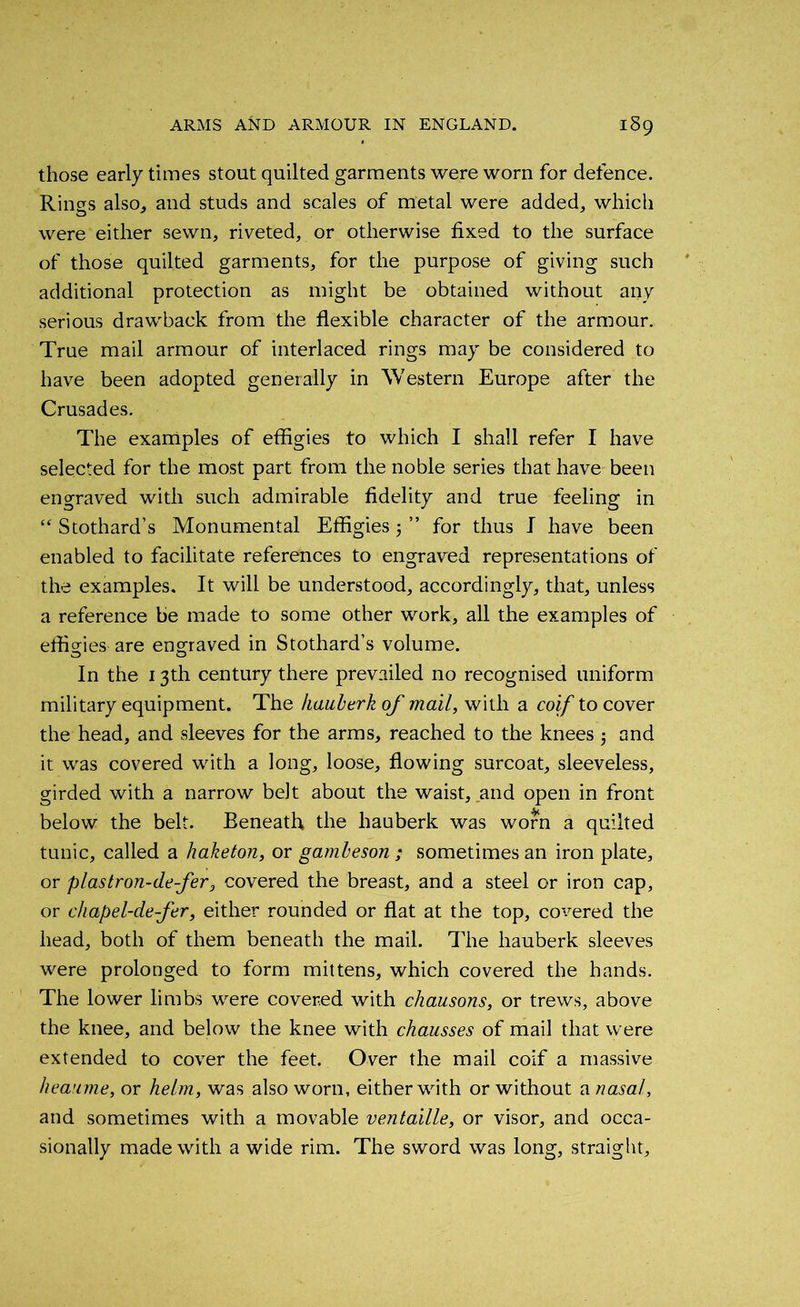 those early times stout quilted garments were worn for defence. Rings also, and studs and scales of metal were added, which were either sewn, riveted, or otherwise fixed to the surface of those quilted garments, for the purpose of giving such additional protection as might be obtained without any serious drawback from the flexible character of the armour. True mail armour of interlaced rings may be considered to have been adopted generally in Western Europe after the Crusades. The examples of effigies to which I shall refer I have selected for the most part from the noble series that have been engraved with such admirable fidelity and true feeling in “ Stothard’s Monumental Effigies 5 ” for thus I have been enabled to facilitate references to engraved representations of the examples. It will be understood, accordingly, that, unless a reference be made to some other work, all the examples of effigies are engraved in Stothard’s volume. In the 13th century there prevailed no recognised uniform military equipment. The hauberk of mail, with a coif to cover the head, and sleeves for the arms, reached to the knees and it was covered with a long, loose, flowing surcoat, sleeveless, girded with a narrow belt about the waist, and open in front below the belt. Beneath, the hauberk was worn a quilted tunic, called a haketon, or gambeson ; sometimes an iron plate, or plastron-defer, covered the breast, and a steel or iron cap, or chapel-de-fer, either rounded or flat at the top, covered the head, both of them beneath the mail. The hauberk sleeves were prolonged to form mittens, which covered the hands. The lower limbs were covered with chausons, or trews, above the knee, and below the knee with chausses of mail that were extended to cover the feet. Over the mail coif a massive heaume, or helm, was also worn, either with or without a nasal, and sometimes with a movable ventaille, or visor, and occa- sionally made with a wide rim. The sword was long, straight.