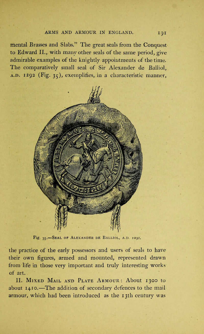 mental Brasses and Slabs.” The great seals from the Conquest to Edward II., with many other seals of the same period, give admirable examples of the knightly appointments of the time. The comparatively small seal of Sir Alexander de Balliol, a.d. 1292 (Fig. 35'), exemplifies, in a characteristic manner. Fig. 35.—Seal of Alexander de Balliol, a.d. 1292. the practice of the early possessors and users of seals to have their own figures, armed and mounted, represented drawn from life in those very important and truly interesting works of art. II. Mixed Mail and Plate Armour: About 1300 to about 1410.—The addition of secondary defences to the mail armour, which had been introduced as the 13th century was