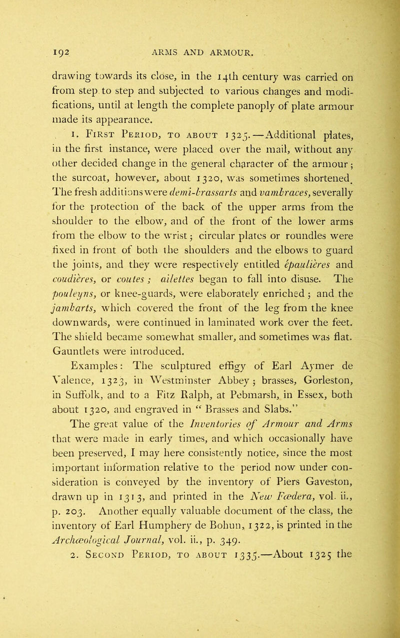 drawing towards its close, in the 14th century was carried on from step to step and subjected to various changes and modi- fications, until at length the complete panoply of plate armour made its appearance. 1. First Period, to about 1325.—Additional plates, in the first instance, were placed over the mail, without any other decided change in the general character of the armour; the surcoat, however, about 1320, was sometimes shortened. The fresh additionswere demi-brassarts and vambraces, severally for the protection of the back of the upper arms from the shoulder to the elbow, and of the front of the lower arms from the elbow to the wrist; circular plates or roundles were fixed in front of both the shoulders and the elbows to guard the joints, and they were respectively entitled epaulieres and coudieres, or coutes; ailettes began to fall into disuse. The pouleyns, or knee-guards, were elaborately enriched ; and the jamb arts, which covered the front of the leg from the knee downwards, were continued in laminated work ever the feet. The shield became somewhat smaller, and sometimes was flat. Gauntlets were introduced. Examples: The sculptured effigy of Earl Aymer de Valence, 1323, in Westminster Abbey; brasses, Gorleston, in Suffolk, and to a Fitz Ralph, at Pebmarsh, in Essex, both about 1320, and engraved in “ Brasses and Slabs.” The great value of the Inventories of Armour and Arms that were made in early times, and which occasionally have been preserved, I may here consistently notice, since the most important information relative to the period now under con- sideration is conveyed by the inventory of Piers Gaveston, drawn up in 1313, and printed in the New Fcedera, vol. ii., p. 203. Another equally valuable document of the class, the inventory of Earl Humphery de Bohun, 1322, is printed in the Archaeological Journal, vol. ii., p. 349. 2. Second Period, to about 1335.—About 1325 the