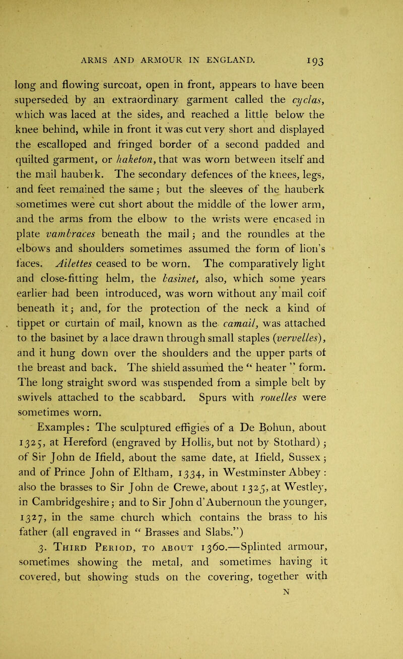 *93 long and flowing surcoat, open in front, appears to have been superseded by an extraordinary garment called the cyclas, which was laced at the sides, and reached a little below the knee behind, while in front it was cut very short and displayed the escalloped and fringed border of a second padded and quilted garment, or haketon, that was worn between itself and the mail hauberk. The secondary defences of the knees, legs, and feet remained the same 5 but the sleeves of the hauberk sometimes were cut short about the middle of the lower arm, and the arms from the elbow to the wrists were encased in plate vambraces beneath the mail and the roundles at the elbows and shoulders sometimes assumed the form of lion’s faces. Ailettes ceased to be worn. The comparatively light and close-fitting helm, the basinet, also, which some years earlier had been introduced, was worn without any mail coif beneath it 3 and, for the protection of the neck a kind of tippet or curtain of mail, known as the- camail, was attached to the basinet by a lace drawn through small staples (vervelies), and it hung down over the shoulders and the upper parts of the breast and back. The shield assumed the “ heater ” form. The long straight sword was suspended from a simple belt by swivels attached to the scabbard. Spurs with rouelles were sometimes worn. Examples: The sculptured effigies of a De Bohun, about 1325, at Hereford (engraved by Hollis, but not by Stotliard) of Sir John de Ifield, about the same date, at Ifield, Sussex 5 and of Prince John of Eltham, 1334, in Westminster Abbey : also the brasses to Sir John de Crewe, about 1323, at Westley, in Cambridgeshire; and to Sir John d’Aubernoun the younger, 1327, in the same church which contains the brass to his father (all engraved in “ Brasses and Slabs.”) 3. Third Period, to about 1360.—Splinted armour, sometimes showing the metal, and sometimes having it covered, but showing studs on the covering, together with N