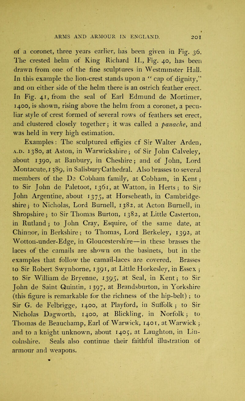 of a coronet, three years earlier, lias been given in Fig. 36. The crested helm of King Richard II., Fig. 40, has been drawn from one of the tine sculptures in Westminster Hall. In this example the lion-crest stands upon a te cap of dignity,” and on either side of the helm there is an ostrich feather erect. In Fig. 41, from the seal of Earl Edmund de Mortimer, 1400, is' shown, rising above the helm from a coronet, a pecu- liar style of crest formed of several rows of feathers set erect, and clustered closely together 3 it was called a panache, and was held in very high estimation. Examples : The sculptured effigies cf Sir Walter Arden, a.d. 1380, at Aston, in Warwickshire 5 of Sir John Calveley, about 1390, at Banbury, in Cheshire; and of John, Lord Montacute,! 389, in SaiisburyCathedral. Also brasses to several members of the De Cobliam family, at Cob ham, in Kent; to Sir John de Paletoot, 1361, at Watton, in Herts 5 to Sir John Argentine, about 1375, at Horseheath, in Cambridge- shire ; to Nicholas, Lord Burnell, 1382, at Acton Burnell, in Shropshire 5 to Sir Thomas Burton, 1382, at Little Casterton, in Rutland 5 to John Cray, Esquire, of the same date, at Chinnor, in Berkshire; to Thomas, Lord Berkeley, 1392, at Wotton-under-Edge, in Gloucestershire—in these brasses the laces of the camails are shown on the basinets, but in the examples that follow the camail-laces are covered. Brasses to Sir Robert Swynborne, 1391, at Little Horkesley, in Essex ; to Sir William de Bryenne, 1393, at Seal, in Kent ; to Sir John de Saint Quintin, 1397, at Brandsburton, in Yorkshire (this figure is remarkable for the richness of the hip-belt) ; to Sir G. de Felbrigge, 1400, at Playford, in Suffolk ; to Sir Nicholas Dagworth, 1400, at Blickling, in Norfolk; to Thomas de Beauchamp, Earl of Warwick, 1401, at Warwick ; and to a knight unknown, about 1405, at Laughton, in Lin- colnshire. Seals also continue their faithful illustration of armour and weapons.