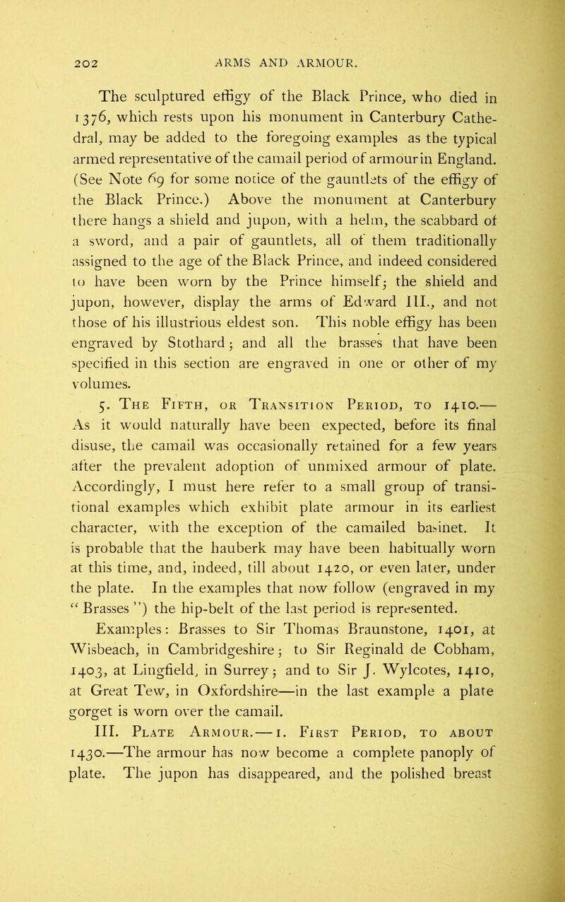 The sculptured effigy of the Black Prince, who died in 1376, which rests upon his monument in Canterbury Cathe- dral, may be added to the foregoing examples as the typical armed representative of the camail period of armour in England. (See Note 6g for some notice of the gauntlets of the effigy of the Black Prince.) Above the monument at Canterbury there hangs a shield and jupon, with a helm, the scabbard of a sword, and a pair of gauntlets, all of them traditionally assigned to the age of the Black Prince, and indeed considered to have been worn by the Prince himself3 the shield and jupon, however, display the arms of Edward III., and not those of his illustrious eldest son. This noble effigy has been engraved by Stothard 3 and all the brasses that have been specified in this section are engraved in one or other of my volumes. 5. The Fifth, or Transition Period, to 1410.— As it would naturally have been expected, before its final disuse, the camail was occasionally retained for a few years after the prevalent adoption of unmixed armour of plate. Accordingly, I must here refer to a small group of transi- tional examples which exhibit plate armour in its earliest character, with the exception of the camailed basinet. It is probable that the hauberk may have been habitually worn at this time, and, indeed, till about 1420, or even later, under the plate. In the examples that now follow (engraved in my “ Brasses ”) the hip-belt of the last period is represented. Examples: Brasses to Sir Thomas Braunstone, 1401, at Wisbeach, in Cambridgeshire 3 to Sir Reginald de Cobham, 1403, at Lingfield, in Surrey 3 and to Sir J. Wylcotes, 1410, at Great Tew, in Oxfordshire—in the last example a plate gorget is worn over the camail. III. Plate Armour.— 1. First Period, to about 1430.—The armour has now become a complete panoply of plate. The jupon has disappeared, and the polished breast