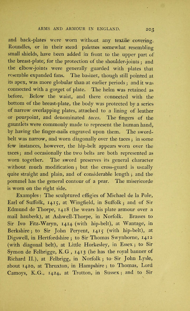 and back-plates were worn without any textile covering. Roundles, or in their stead palettes somewhat resembling small shields, have been added in front to the upper part of the breast-plate, for the protection of the shoulder-joints 5 and the elbow-joints were generally guarded with plates that resemble expanded fans. The basinet, though still pointed at its apex, was more globular than at earlier periods ; and it was connected with a gorget of plate. The helm was retained as before. Below the waist, and there connected with the bottom of the breast-plate, the body was protected by a series of narrow overlapping plates, attached to a lining of leather or pourpoint, and denominated taces. The fingers of the gauntlets were commonly made to represent the human hand, by having the finger-nails engraved upon them. The sword- belt was narrow, and worn diagonally over the taces 5 in some few instances, however, the hip-belt appears worn over the taces 5 and occasionally the two belts are both represented as worn together. The sword preserves its general character without much modification 3 but the cross-guard is usually quite straight and plain, and of considerable length 3 and the pommel has the general contour of a pear. The misericorde is worn on the right side. Examples : The sculptured effigies of Michael de la Pole, Earl of Suffolk, 1415, at Wingfield, in Suffolk 3 and of Sir Edmund de Thorpe, 1418 (he wears his plate armour over a mail hauberk), at Ashwell-Thorpe, in Norfolk. Brasses to Sir Ivo Fitz-Waryn, 1414 (with hip-belt), at Wantage, in Berkshire 5 to Sir John Peryent, 1415 (with hip-belt), at Digswell, in Hertfordshire 5 to Sir Thomas Swynborne, 1412 (with diagonal belt), at Little Horkesley, in Essex 5 to Sir Symon de Felbrigge, K.G , 1413 (he has the royal banner of Richard II.), at Felbrigg, in Norfolk 3 to' Sir John Lysle, about 1420, at Thruxton, in Hampshire3 to Thomas, Lord Camoys, K.G., 1424, at Trotton, in Sussex; and to Sir