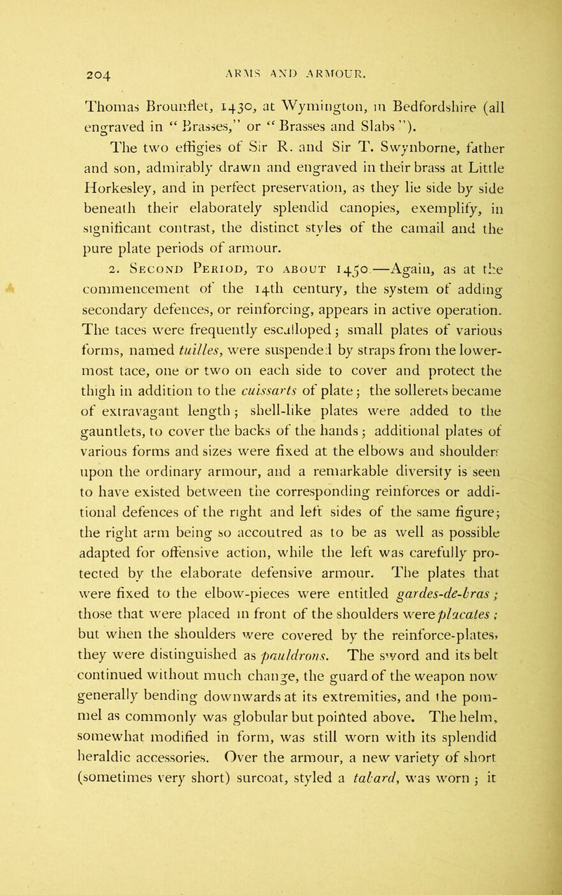 Thomas Brouiffiet, 1430, at Wymington, in Bedfordshire (all engraved in “ Brasses,” or “ Brasses and Slabs The two effigies of Sir R. and Sir T. Swynborne, father and son, admirably drawn and engraved in their brass at Little Horkesley, and in perfect preservation, as they lie side by side beneath their elaborately splendid canopies, exemplify, in significant contrast, the distinct styles of the camail and the pure plate periods of armour. 2. Second Period, to about 14^0.—Again, as at the commencement of the 14th century, the system of adding secondary defences, or reinforcing, appears in active operation. The taces were frequently escalloped small plates of various forms, named tuilles, were suspended by straps from the lower- most tace, one or two on each side to cover and protect the thigh in addition to the cuissarts of plate $ the sollerets became of extravagant length j shell-like plates were added to the gauntlets, to cover the backs of the handsadditional plates of various forms and sizes were fixed at the elbows and shoulderr upon the ordinary armour, and a remarkable diversity is seen to have existed between the corresponding reinforces or addi- tional defences of the right and left sides of the same figure j the right arm being so accoutred as to be as well as possible adapted for offensive action, while the left was carefully pro- tected by the elaborate defensive armour. The plates that were fixed to the elbow-pieces were entitled gardes-de-bras ; those that were placed in front of the shoulders were placates ; but when the shoulders were covered by the reinforce-plates* they were distinguished as pauldrons. The sword and its belt continued without much change, the guard of the weapon now generally bending downwards at its extremities, and the pom- mel as commonly was globular but pointed above. The helm, somewhat modified in form, was still worn with its splendid heraldic accessories. Over the armour, a new variety of short (sometimes very short) surcoat, styled a tabard, was worn ; it