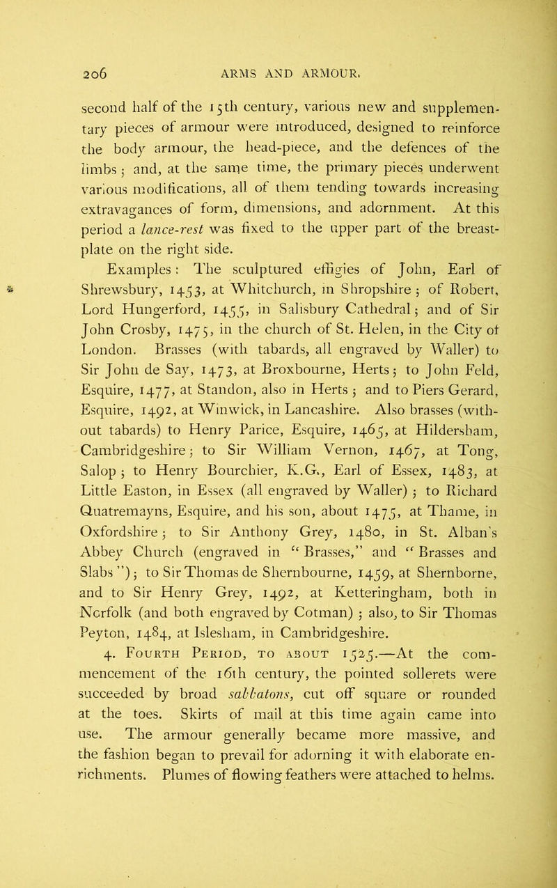 second half of the J5tli century, various new and supplemen- tary pieces of armour were introduced, designed to reinforce the body armour, the head-piece, and the defences of the limbs 5 and, at the same time, the primary pieces underwent various modifications, all of them tending towards increasing extravagances of form, dimensions, and adornment. At this period a lance-rest was fixed to the upper part of the breast- plate on the right side. Examples: The sculptured effigies of John, Earl of Shrewsbury, 1433, at Whitchurch, in Shropshire ; of Robert, Lord Hungerford, 1433, Salisbury Cathedral; and of Sir John Crosby, 1475, in the church of St. Helen, in the City of London. Brasses (with tabards, all engraved by Waller) to Sir John de Say, 1473, at Broxbourne, Herts; to John Feld, Esquire, 1477, at Standon, also in Herts 5 and to Piers Gerard, Esquire, 1492, at Winwick, in Lancashire. Also brasses (with- out tabards) to Henry Parice, Esquire, 1465, at Hildersham, Cambridgeshire; to Sir William Vernon, 1467, at Tong, Salop; to Henry Bourchier, K.G., Earl of Essex, 1483, at Little Easton, in Essex (all engraved by Waller) ; to Richard Quatremayns, Esquire, and his son, about 1475, at Thame, in Oxfordshire; to Sir Anthony Grey, 1480, in St. Alban’s Abbey Church (engraved in u Brasses,” and Brasses and Slabs”); to Sir Thomas de Shernbourne, 1439, at Shernborne, and to Sir Henry Grey, 1492, at Ketteringham, both in Norfolk (and both engraved by Cotman) ; also, to Sir Thomas Peyton, 1484, at Islesham, in Cambridgeshire. 4. Fourth Period, to about i323.—At the com- mencement of the 16th century, the pointed sollerets were succeeded by broad sahbatons, cut off square or rounded at the toes. Skirts of mail at this time again came into use. The armour generally became more massive, and the fashion began to prevail for adorning it with elaborate en- richments. Plumes of flowing feathers were attached to helms.