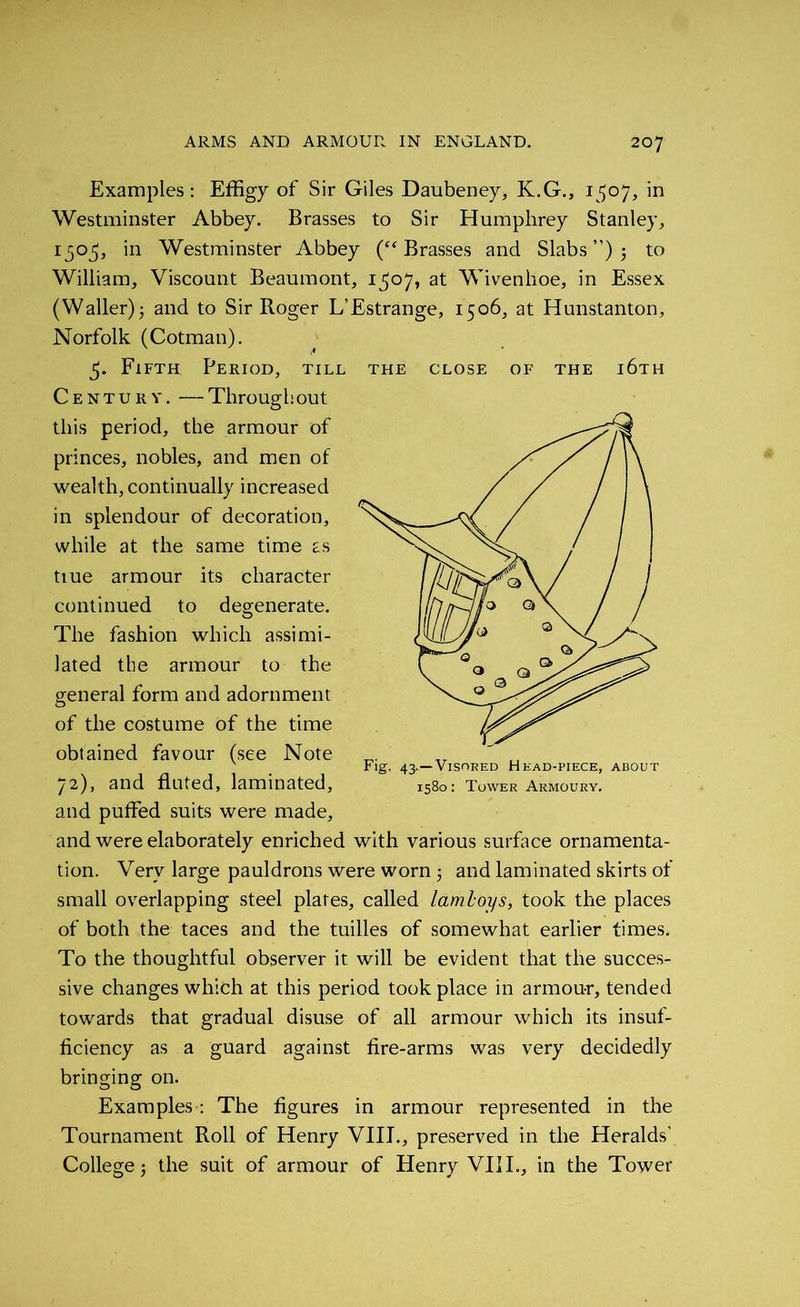 Examples : Effigy of Sir Giles Daubeney, K.G., 1507, in Westminster Abbey. Brasses to Sir Humphrey Stanley, 1505, in Westminster Abbey (“Brasses and Slabs ”) ; to William, Viscount Beaumont, 1^07, at Wivenhoe, in Essex (Waller); and to Sir Roger L’Estrange, 1506, at Hunstanton, Norfolk (Cotman). Fifth Period, till the close of the i6th Century. — Through out this period, the armour of princes, nobles, and men of wealth, continually increased in splendour of decoration, while at the same time as tiue armour its character continued to degenerate. The fashion which assimi- lated the armour to the general form and adornment of the costume of the time obtained favour (see Note 72), and fluted, laminated, and puffed suits were made, and were elaborately enriched with various surface ornamenta- tion. Very large pauldrons were worn 5 and laminated skirts of small overlapping steel plates, called laml-oys, took the places of both the taces and the tuilles of somewhat earlier times. To the thoughtful observer it will be evident that the succes- sive changes which at this period took place in armour, tended towards that gradual disuse of all armour which its insuf- ficiency as a guard against fire-arms was very decidedly bringing on. Examples: The figures in armour represented in the Tournament Roll of Henry VIII., preserved in the Heralds' College 5 the suit of armour of Henry VIII., in the Tower Fig. 43.—Visored Head-piece, about 1580: Tower Armoury.