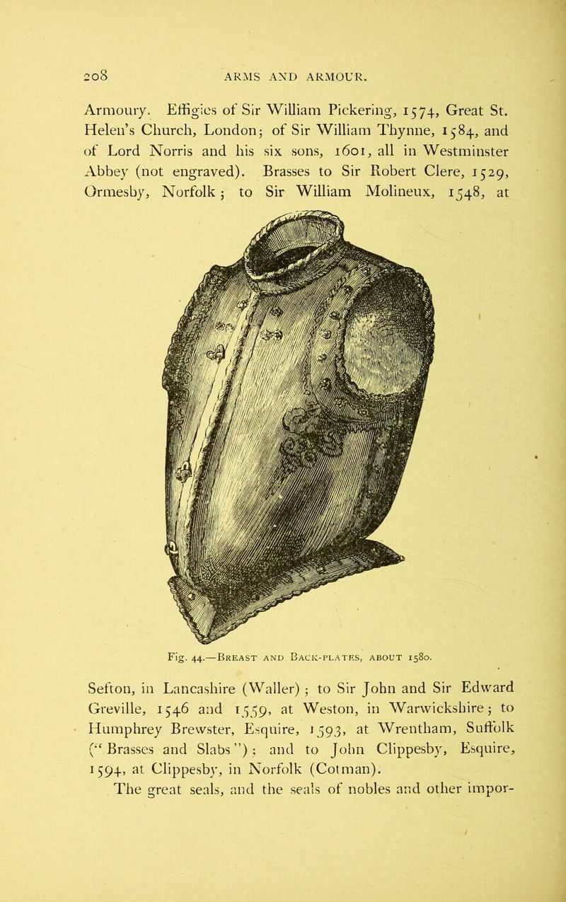 Armoury. Effigies of Sir William Pickering, 1574, Great St. Helen’s Church, London; of Sir William Thynne, 1584, and of Lord Norris and his six sons, 1601, all in Westminster Abbey (not engraved). Brasses to Sir Robert Clere, 1529, Ormesby, Norfolk 5 to Sir William Molineux, 1548, at Fig. 44.—Breast and Back-plates, about 1580. Sefton, in Lancashire (Waller); to Sir John and Sir Edward Greville, 1546 and 1559, at Weston, in Warwickshire; to Humphrey Brewster, Esquire, 1593, at Wrentham, Suffolk (•‘Brasses and Slabs”); and to John Clippesby, Esquire, 1594, at Clippesby, in Norfolk (Cotman). The great seals, and the seals of nobles and other impor-