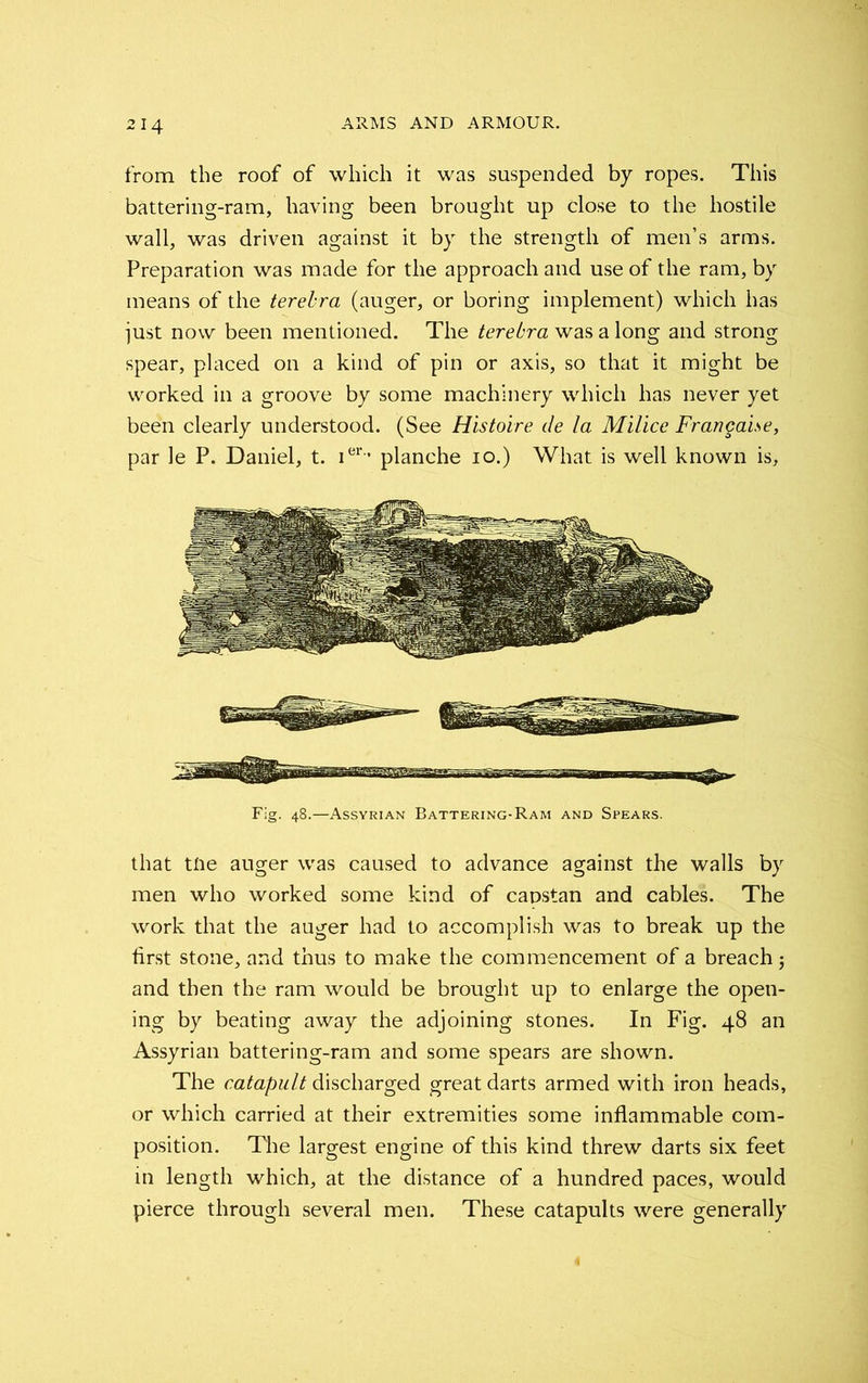 from the roof of which it was suspended by ropes. This battering-ram, having been brought up close to the hostile wall, was driven against it by the strength of men’s arms. Preparation was made for the approach and use of the ram, by means of the terebra (auger, or boring implement) which has just now been mentioned. The terebra was a long and strong spear, placed on a kind of pin or axis, so that it might be worked in a groove by some machinery which has never yet been clearly understood. (See Histoire de la Milice Francaise, par le P. Daniel, t. ier-’ planche io.) What is well known is. that tlie auger was caused to advance against the walls by men who worked some kind of capstan and cables. The work that the auger had to accomplish was to break up the first stone, and thus to make the commencement of a breach 5 and then the ram would be brought up to enlarge the open- ing by beating away the adjoining stones. In Fig. 48 an Assyrian battering-ram and some spears are shown. The catapult discharged great darts armed with iron heads, or which carried at their extremities some inflammable com- position. The largest engine of this kind threw darts six feet in length which, at the distance of a hundred paces, would pierce through several men. These catapults were generally