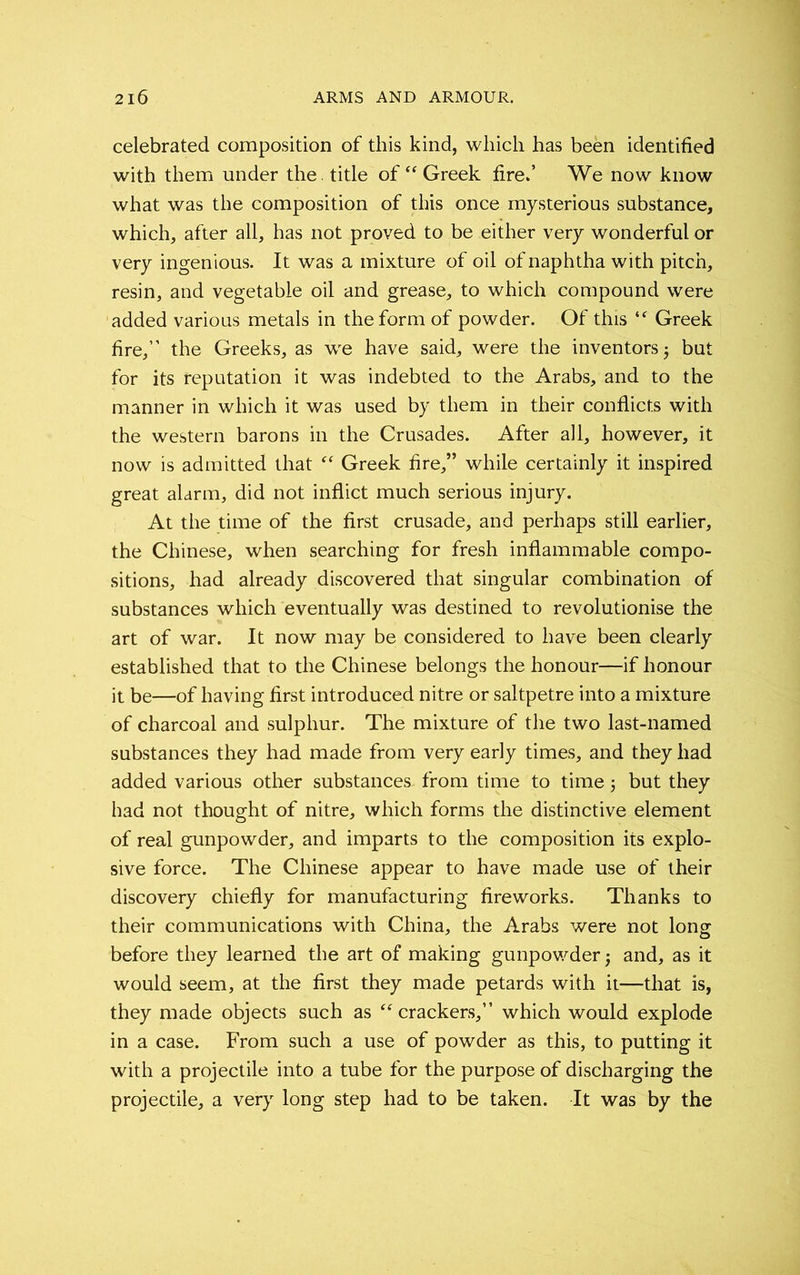 celebrated composition of this kind, which has been identified with them under the. title of “ Greek fire.’ We now know what was the composition of this once mysterious substance, which, after all, has not proved to be either very wonderful or very ingenious. It was a mixture of oil of naphtha with pitch, resin, and vegetable oil and grease, to which compound were added various metals in the form of powder. Of this “ Greek fire,” the Greeks, as we have said, were the inventors; but for its reputation it was indebted to the Arabs, and to the manner in which it was used by them in their conflicts with the western barons in the Crusades. After all, however, it now is admitted that “ Greek fire,” while certainly it inspired great alarm, did not inflict much serious injury. At the time of the first crusade, and perhaps still earlier, the Chinese, when searching for fresh inflammable compo- sitions, had already discovered that singular combination of substances which eventually was destined to revolutionise the art of war. It now may be considered to have been clearly established that to the Chinese belongs the honour—if honour it be—of having first introduced nitre or saltpetre into a mixture of charcoal and sulphur. The mixture of the two last-named substances they had made from very early times, and they had added various other substances from time to time; but they had not thought of nitre, which forms the distinctive element of real gunpowder, and imparts to the composition its explo- sive force. The Chinese appear to have made use of their discovery chiefly for manufacturing fireworks. Thanks to their communications with China, the Arabs were not long before they learned the art of making gunpowder and, as it would seem, at the first they made petards with it—that is, they made objects such as “crackers,” which would explode in a case. From such a use of powder as this, to putting it with a projectile into a tube for the purpose of discharging the projectile, a very long step had to be taken. It was by the