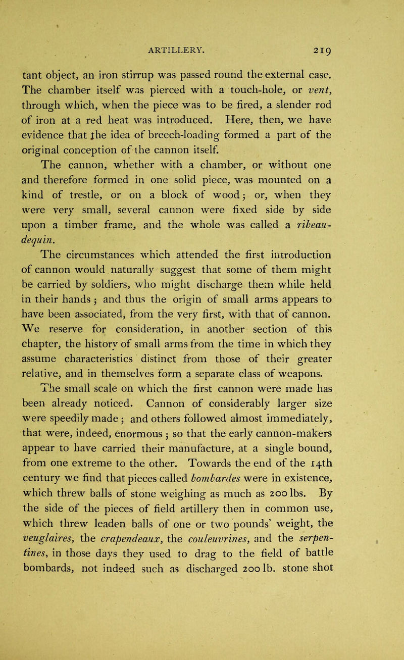 tant object, an iron stirrup was passed round the external case. The chamber itself was pierced with a touch-hole, or vent, through which, when the piece was to be fired, a slender rod of iron at a red heat was introduced. Here, then, we have evidence that the idea of breech-loading formed a part of the original conception of the cannon itself. The cannon, whether with a chamber, or without one and therefore formed in one solid piece, was mounted on a kind of trestle, or on a block of wood or, when they were very small, several cannon were fixed side by side upon a timber frame, and the whole was called a ribeau- dequin. The circumstances which attended the first introduction of cannon would naturally suggest that some of them might be carried by soldiers, who might discharge them while held in their hands 5 and thus the origin of small arms appears to have been associated, from the very first, with that of cannon. We reserve for consideration, in another section of this chapter, the history of small arms from the time in which they assume characteristics distinct from those of their greater relative, and in themselves form a separate class of weapons. The small scale on which the first cannon were made has been already noticed. Cannon of considerably larger size were speedily made and others followed almost immediately, that were, indeed, enormous j so that the early cannon-makers appear to have carried their manufacture, at a single bound, from one extreme to the other. Towards the end of the 14th century we find that pieces called bombardes were in existence, which threw balls of stone weighing as much as 200 lbs. By the side of the pieces of field artillery then in common use, which threw leaden balls of one or two pounds’ weight, the veuglaires, the crapendeaux, the couteuvrines, and the serpen- tines, in those days they used to drag to the field of battle bombards, not indeed such as discharged 200 lb. stone shot