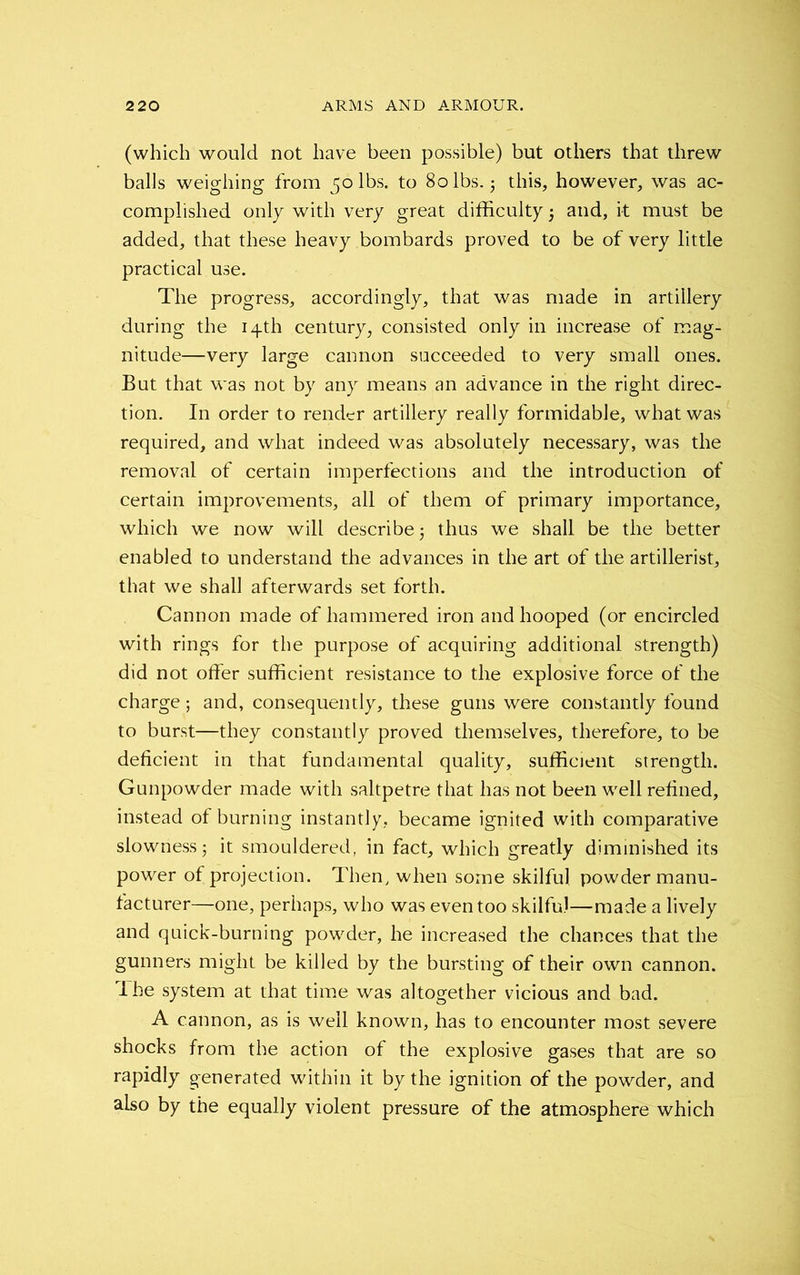 (which would not have been possible) but others that threw balls weighing from 50 lbs. to 80 lbs. 5 this, however, was ac- complished only with very great difficulty and, it must be added, that these heavy bombards proved to be of very little practical use. The progress, accordingly, that was made in artillery during the 14th century, consisted only in increase of mag- nitude—very large cannon succeeded to very small ones. But that was not by any means an advance in the right direc- tion. In order to render artillery really formidable, what was required, and what indeed was absolutely necessary, was the removal of certain imperfections and the introduction of certain improvements, all of them of primary importance, which we now will describe 5 thus we shall be the better enabled to understand the advances in the art of the artillerist, that we shall afterwards set forth. Cannon made of hammered iron and hooped (or encircled with rings for the purpose of acquiring additional strength) did not offer sufficient resistance to the explosive force of the charge; and, consequently, these guns were constantly found to burst—they constantly proved themselves, therefore, to be deficient in that fundamental quality, sufficient strength. Gunpowder made with saltpetre that has not been well refined, instead of burning instantly, became ignited with comparative slowness 5 it smouldered, in fact, which greatly diminished its power of projection. Then, when some skilful powder manu- facturer—one, perhaps, who was even too skilful—made a lively and quick-burning powder, he increased the chances that the gunners might be killed by the bursting of their own cannon, ihe system at that time was altogether vicious and bad. A cannon, as is well known, has to encounter most severe shocks from the action of the explosive gases that are so rapidly generated within it by the ignition of the powder, and also by the equally violent pressure of the atmosphere which