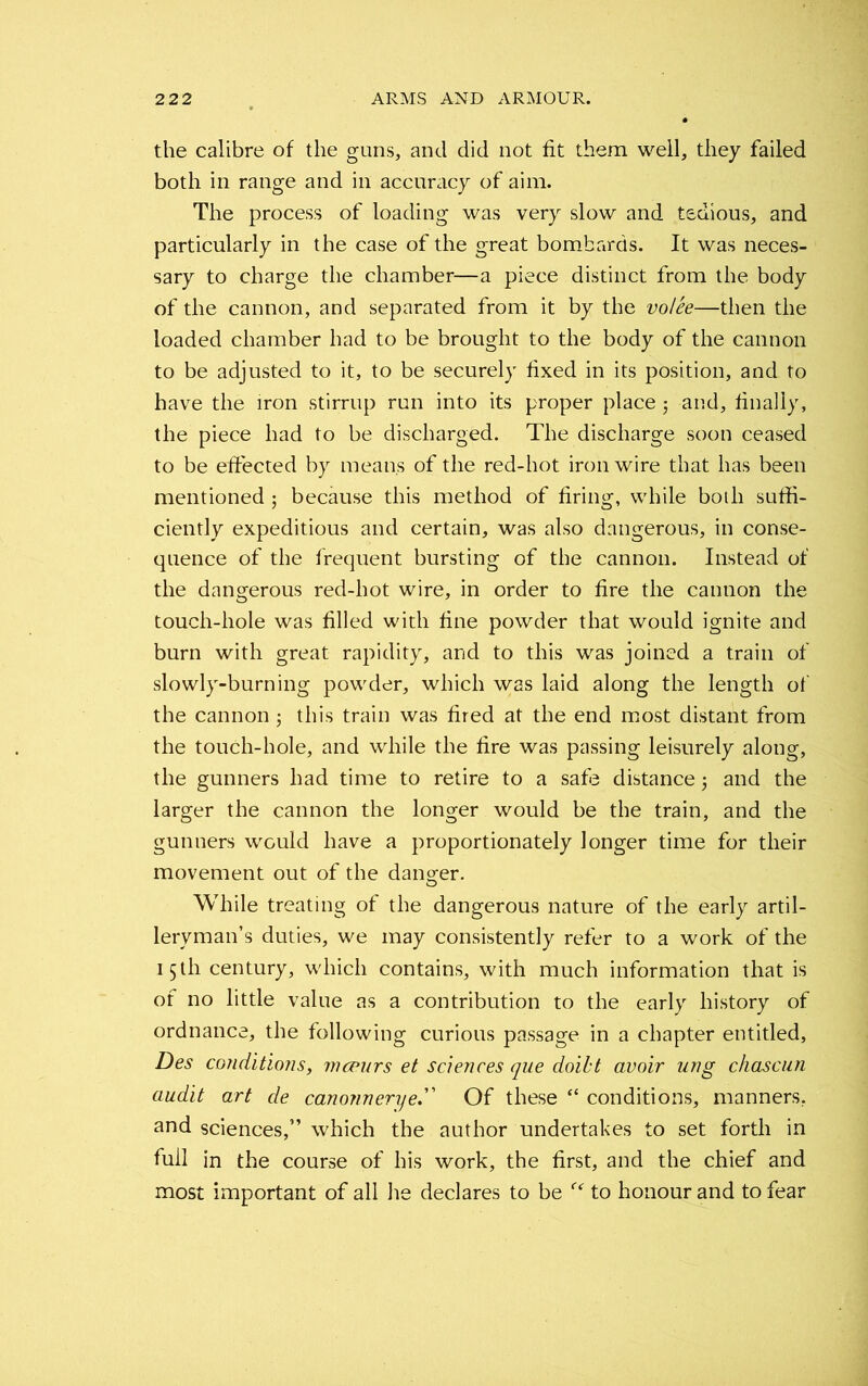 the calibre of the guns, and did not fit them well, they failed both in range and in accuracy of aim. The process of loading was very slow and tedious, and particularly in the case of the great bombards. It was neces- sary to charge the chamber—a piece distinct from the body of the cannon, and separated from it by the volee—then the loaded chamber had to be brought to the body of the cannon to be adjusted to it, to be securely fixed in its position, and to have the iron stirrup run into its proper place j and, finally, the piece had to be discharged. The discharge soon ceased to be effected by means of the red-hot iron wire that has been mentioned j because this method of firing, while both suffi- ciently expeditious and certain, was also dangerous, in conse- quence of the frequent bursting of the cannon. Instead of the dangerous red-hot wire, in order to fire the cannon the touch-hole was filled with fine powder that would ignite and burn with great rapidity, and to this was joined a train of slowly-burning powder, which was laid along the length of the cannon ; this train was fired at the end most distant from the touch-hole, and while the fire was passing leisurely along, the gunners had time to retire to a safe distance j and the larger the cannon the longer would be the train, and the gunners would have a proportionately longer time for their movement out of the danger. While treating of the dangerous nature of the early artil- leryman’s duties, we may consistently refer to a work of the 15 th century, which contains, with much information that is of no little value as a contribution to the early history of ordnance, the following curious passage in a chapter entitled, Des conditions, vnceurs et sciences que doibt avoir ung chascun audit art de canonneryeOf these “ conditions, manners, and sciences,” which the author undertakes to set forth in full in the course of his work, the first, and the chief and most important of all he declares to be r<r to honour and to fear