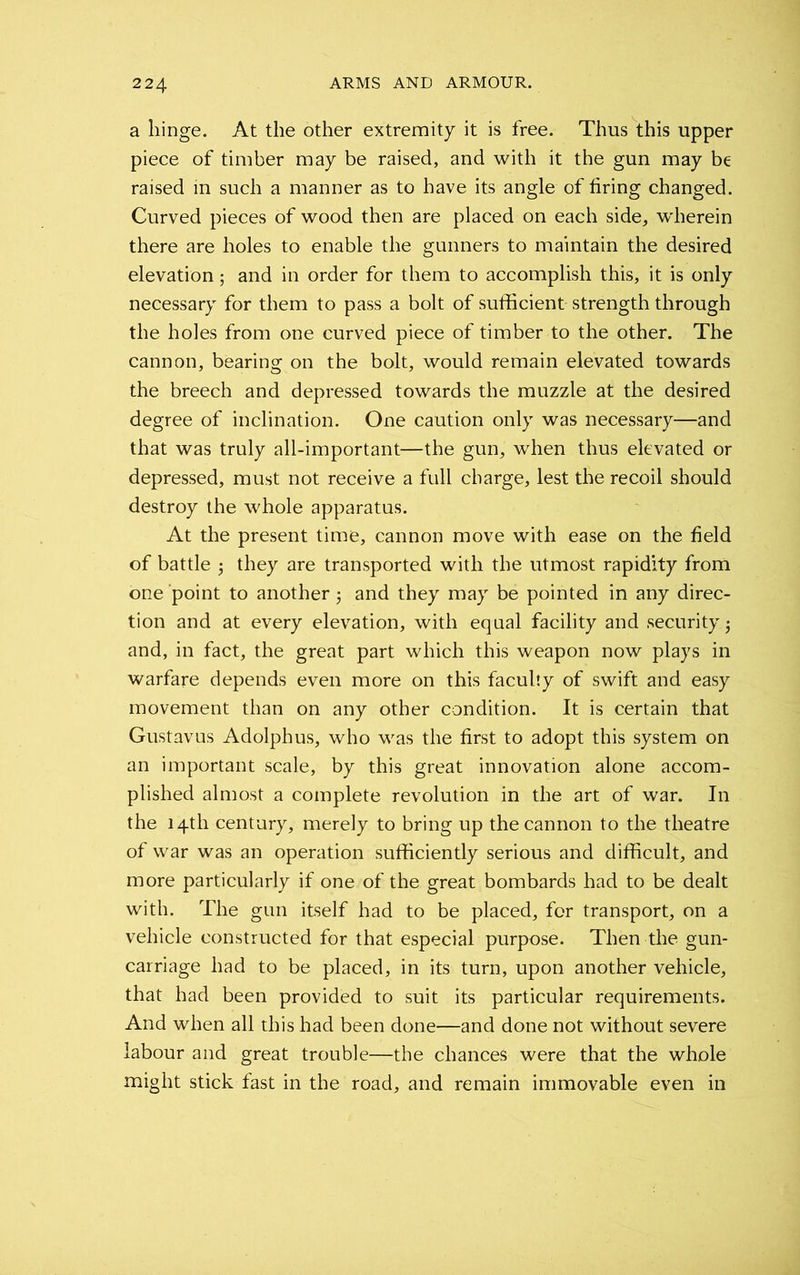 a hinge. At the other extremity it is free. Thus this upper piece of timber may be raised, and with it the gun may be raised in such a manner as to have its angle of firing changed. Curved pieces of wood then are placed on each side, wherein there are holes to enable the gunners to maintain the desired elevation; and in order for them to accomplish this, it is only necessary for them to pass a bolt of sufficient strength through the holes from one curved piece of timber to the other. The cannon, bearing on the bolt, would remain elevated towards the breech and depressed towards the muzzle at the desired degree of inclination. One caution only was necessary—and that was truly all-important—the gun, when thus elevated or depressed, must not receive a full charge, lest the recoil should destroy the whole apparatus. At the present time, cannon move with ease on the field of battle 3 they are transported with the utmost rapidity from one point to another 3 and they may be pointed in any direc- tion and at every elevation, with equal facility and security 3 and, in fact, the great part which this weapon now plays in warfare depends even more on this faculty of swift and easy movement than on any other condition. It is certain that Gustavus Adolphus, who was the first to adopt this system on an important scale, by this great innovation alone accom- plished almost a complete revolution in the art of war. In the 14th century, merely to bring up the cannon to the theatre of war was an operation sufficiently serious and difficult, and more particularly if one of the great bombards had to be dealt with. The gun itself had to be placed, for transport, on a vehicle constructed for that especial purpose. Then the gun- carriage had to be placed, in its turn, upon another vehicle, that had been provided to suit its particular requirements. And when all this had been done—and done not without severe labour and great trouble—the chances were that the whole might stick fast in the road, and remain immovable even in