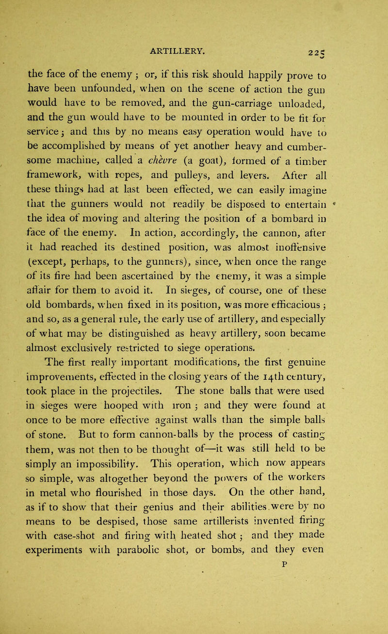 the face of the enemy ■, or, if this risk should happily prove to have been unfounded, when on the scene of action the gun would have to be removed, and the gun-carriage unloaded, and the gun would have to be mounted in order to be lit for service 5 and this by no means easy operation would have to be accomplished by means of yet another heavy and cumber- some machine, called a cheure (a goat), formed of a timber framework, with ropes, and pulleys, and levers. After all these things had at last been effected, we can easily imagine that the gunners would not readily be disposed to entertain * the idea of moving and altering the position of a bombard in face of the enemy. In action, accordingly, the cannon, after it had reached its destined position, was almost inoffensive (except, perhaps, to the gunners), since, when once the range of its fire had been ascertained by the enemy, it was a simple aflair for them to avoid it. In sieges, of course, one of these old bombards, when fixed in its position, was more efficacious ; and so, as a general rule, the early use of artillery, and especially of what may be distinguished as heavy artillery, soon became almost exclusively restricted to siege operations. The first really important modifications, the first genuine improvements, effected in the closing years of the 14th century, took place in the projectiles. The stone balls that were used in sieges were hooped with iron and they were found at once to be more effective against walls than the simple balls of stone. But to form cannon-balls by the process of casting them, was not then to be thought of—it was still held to be simply an impossibility. This operation, which now appears so simple, was altogether beyond the powers of the workers in metal who flourished in those days. On the other hand, as if to show that their genius and their abilities , were by no means to be despised, those same artillerists invented firing with case-shot and firing with heated sho-t j and they made experiments with parabolic shot, or bombs, and they even P