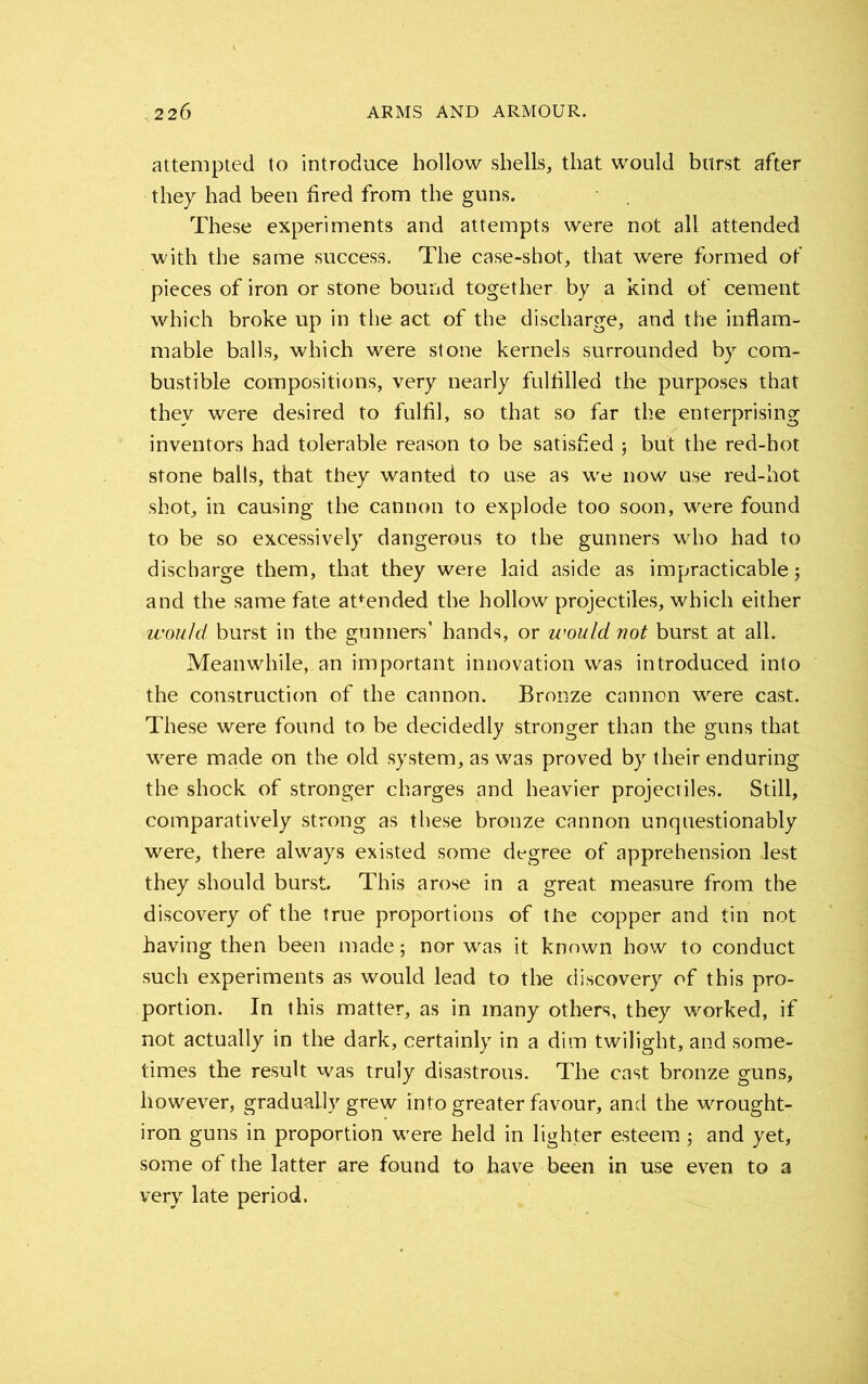 attempted to introduce hollow shells, that would burst after they had been bred from the guns. These experiments and attempts were not all attended with the same success. The case-shot, that were formed of pieces of iron or stone bound together by a kind of cement which broke up in the act of the discharge, and the inflam- mable balls, which were stone kernels surrounded by com- bustible compositions, very nearly fulfilled the purposes that they were desired to fulfil, so that so far the enterprising inventors had tolerable reason to be satisfied j but the red-hot stone balls, that they wanted to use as we now use red-hot shot, in causing the cannon to explode too soon, were found to be so excessively dangerous to the gunners who had to discharge them, that they were laid aside as impracticable 5 and the same fate attended the hollow projectiles, which either would, burst in the gunners’ hands, or would not burst at all. Meanwhile, an important innovation was introduced into the construction of the cannon. Bronze cannon were cast. These were found to be decidedly stronger than the guns that were made on the old system, as was proved by their enduring the shock of stronger charges and heavier projectiles. Still, comparatively strong as these bronze cannon unquestionably were, there always existed some degree of apprehension lest they should burst. This arose in a great measure from the discovery of the true proportions of the copper and tin not having then been made; nor was it known how to conduct such experiments as would lead to the discovery of this pro- portion. In this matter, as in many others, they worked, if not actually in the dark, certainly in a dim twilight, and some- times the result was truly disastrous. The cast bronze guns, however, gradually grew into greater favour, and the wrought- iron guns in proportion were held in lighter esteemand yet, some of the latter are found to have been in use even to a very late period.